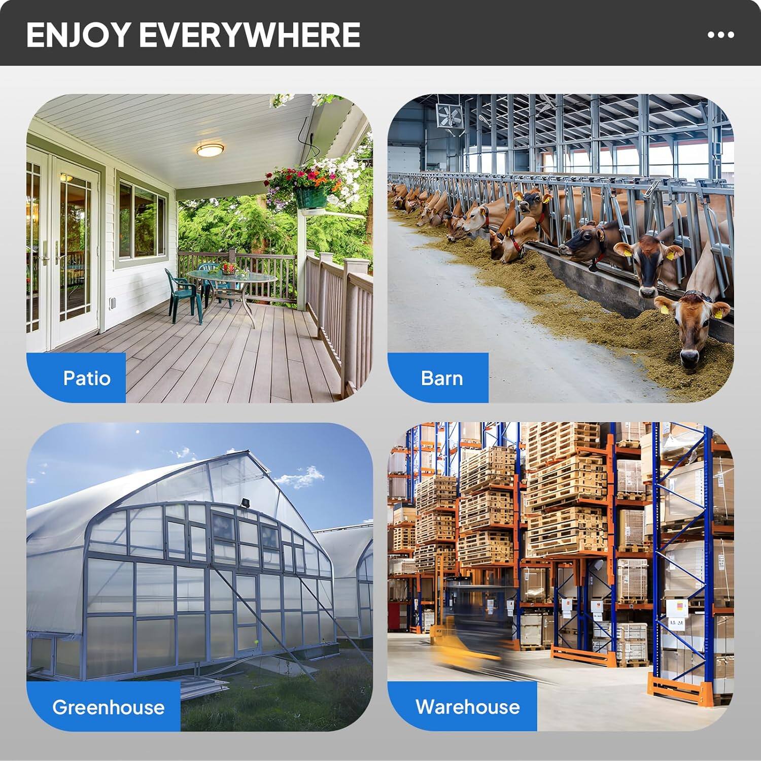ENJOY EVERYWHERE

Patio  
Barn  
Greenhouse  
Warehouse