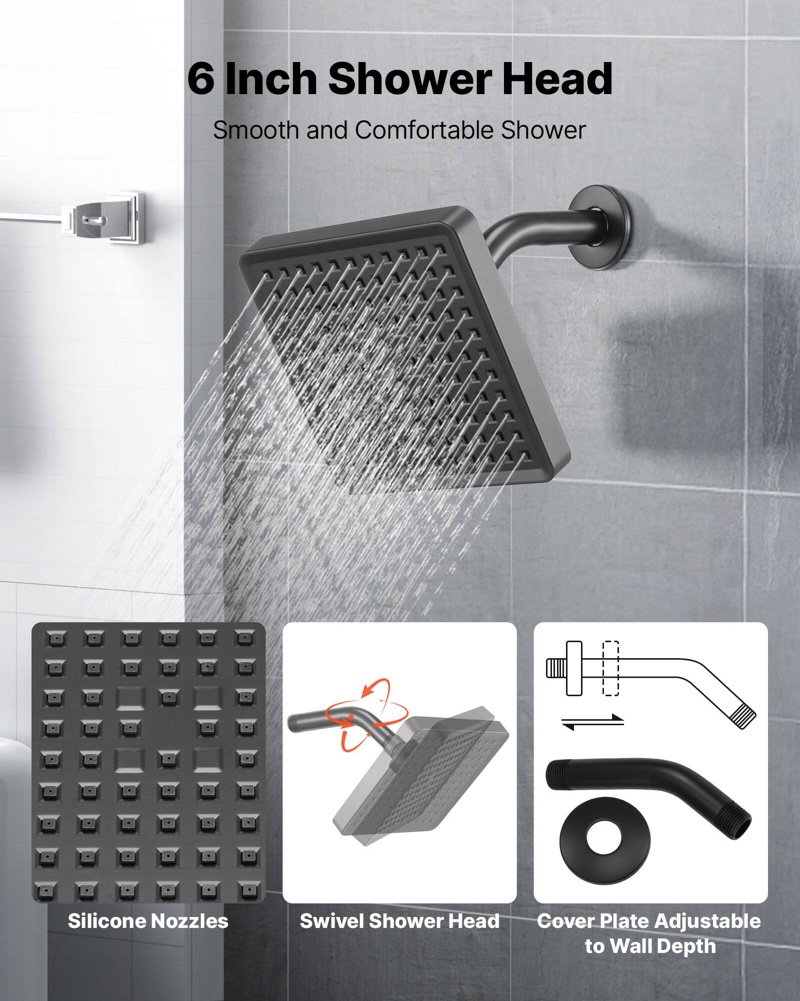 6 Inch Shower Head  
Smooth and Comfortable Shower  

Silicone Nozzles  
Swivel Shower Head  
Cover Plate Adjustable to Wall Depth