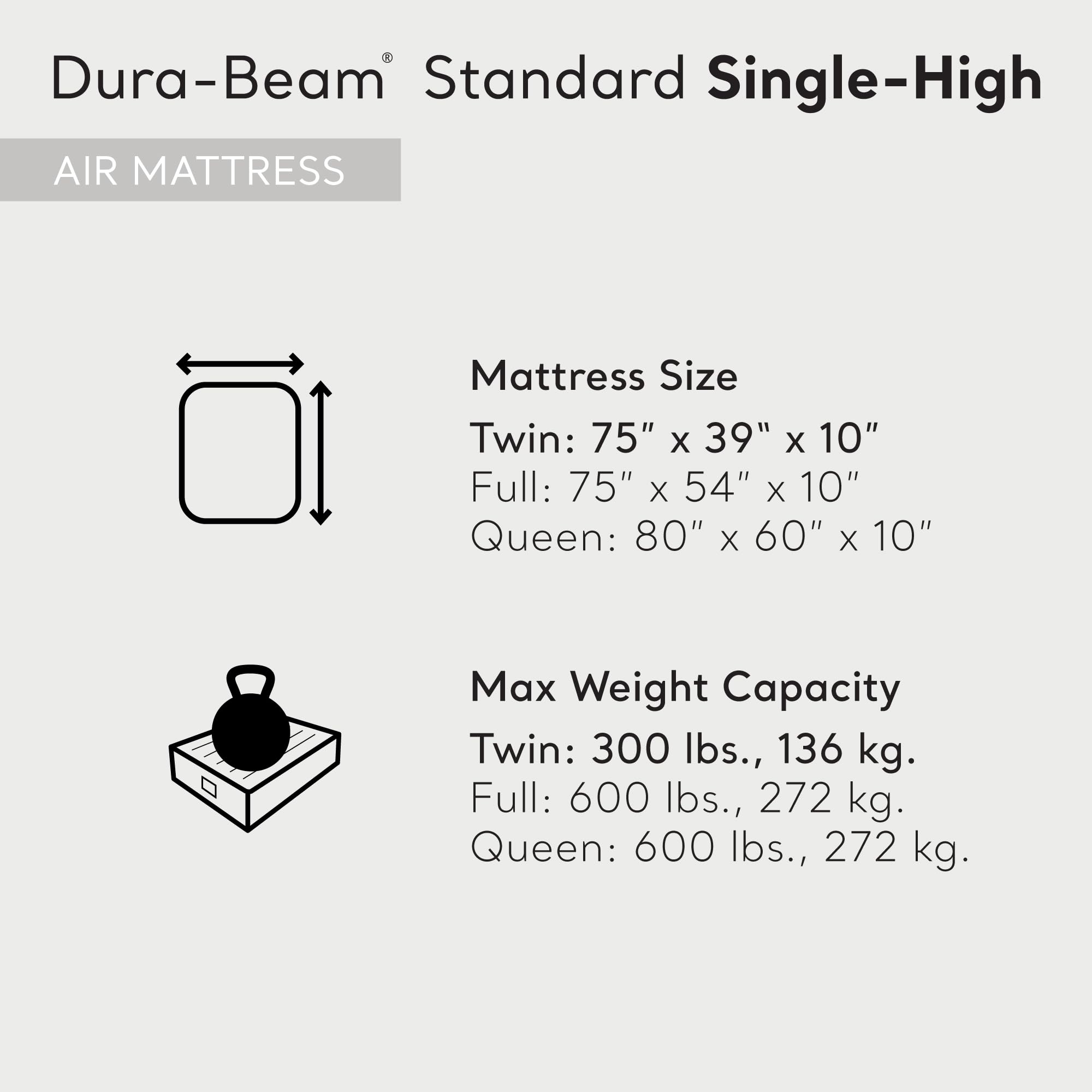 Dura-Beam® Standard Single-High  
AIR MATTRESS  

Mattress Size  
Twin: 75" x 39" x 10"  
Full: 75" x 54" x 10"  
Queen: 80" x 60" x 10"  

Max Weight Capacity  
Twin: 300 lbs., 136 kg.  
Full: 600 lbs., 272 kg.  
Queen: 600 lbs., 272 kg.