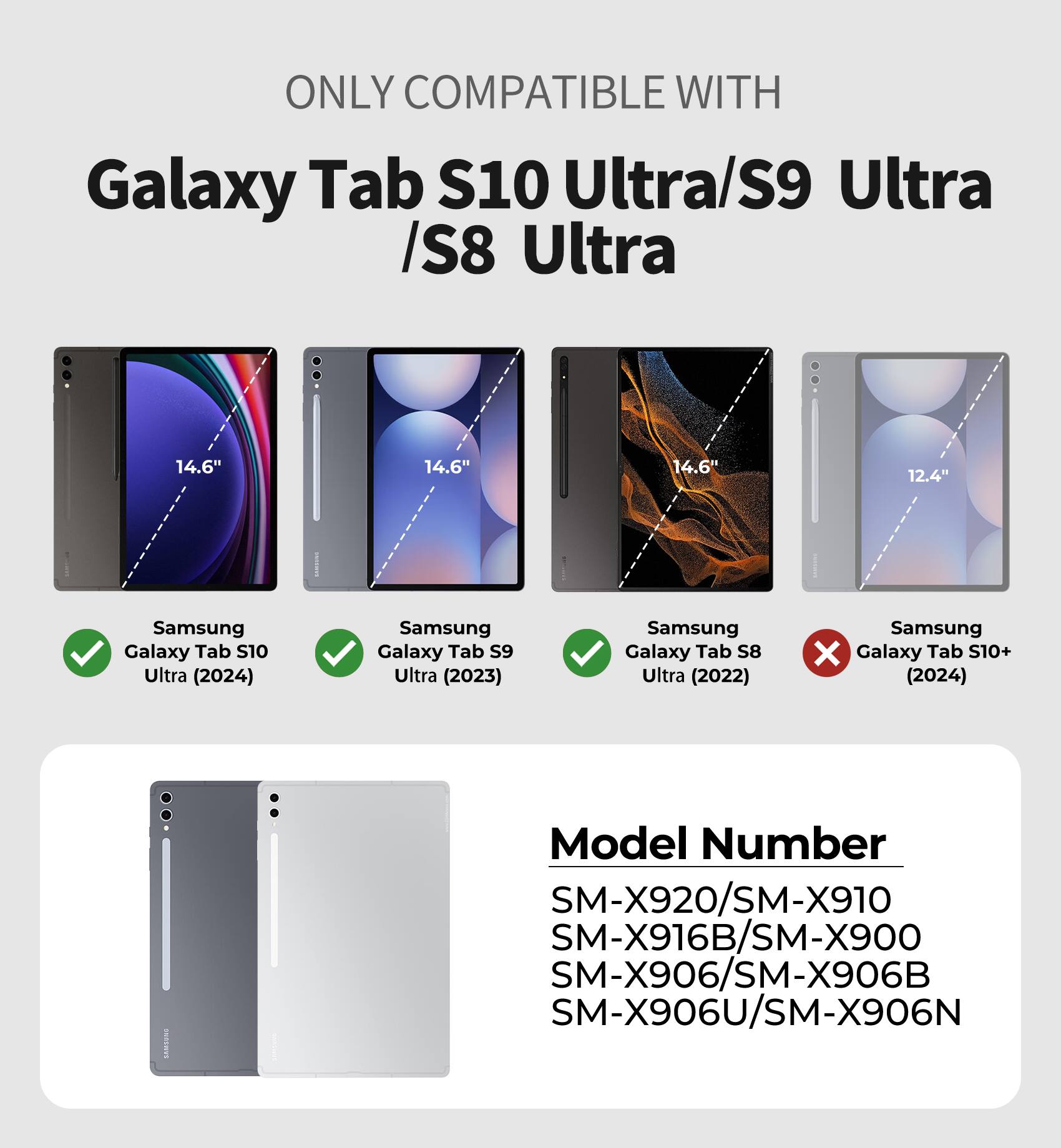 ONLY COMPATIBLE WITH  
Galaxy Tab S10 Ultra/S9 Ultra/S8 Ultra  

14.6"  
14.6"  
14.6"  
12.4"  

Samsung Galaxy Tab S10 Ultra (2024)  
Samsung Galaxy S9 Ultra (2023)  
Samsung Galaxy S8 Ultra (2022)  
Samsung Galaxy S10+ (2024)  

Model Number  
SM-X920/SM-X910  
SM-X916B/SM-X900  
SM-X906/SM-X906B  
SM-X906U/SM-X906N