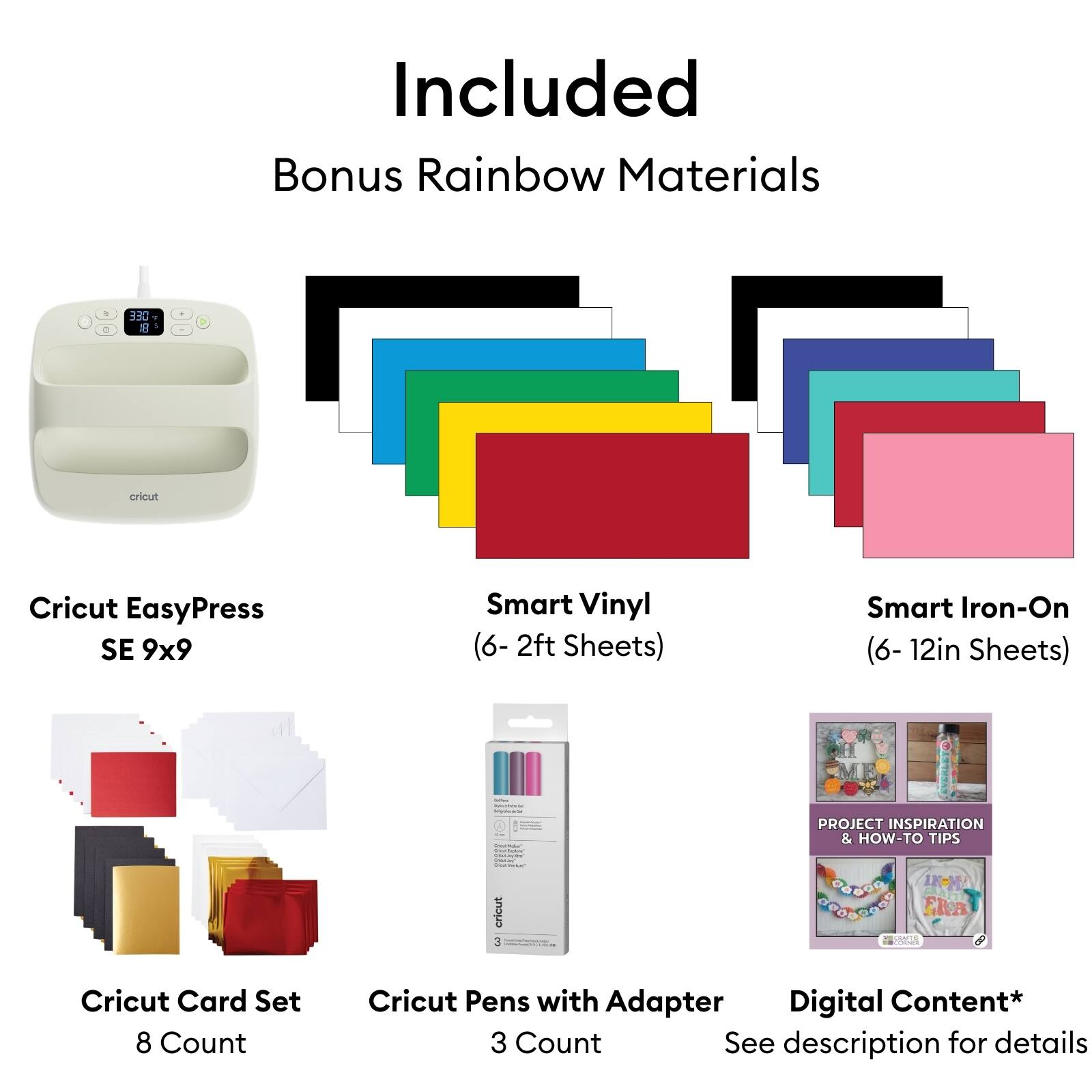 Included Bonus Rainbow Materials

- Cricut EasyPress SE 9x9
- Smart Vinyl (6- 2ft Sheets)
- Smart Iron-On (6- 12in Sheets)
- Cricut Card Set 8 Count
- Cricut Pens with Adapter 3 Count
- Digital Content* (See description for details)

PROJECT INSPIRATION & HOW-TO TIPS