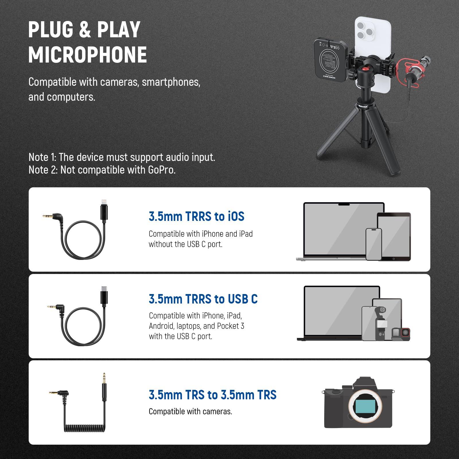 PLUG & PLAY MICROPHONE  
Compatible with cameras, smartphones, and computers.  

Note 1: The device must support audio input.  
Note 2: Not compatible with GoPro.  

3.5mm TRRS to iOS  
Compatible with iPhone and iPad without the USB C port.  

3.5mm TRRS to USB C  
Compatible with iPhone, iPad, Android, laptops, and Pocket 3 with the USB C port.  

3.5mm TRS to 3.5mm TRS  
Compatible with cameras.