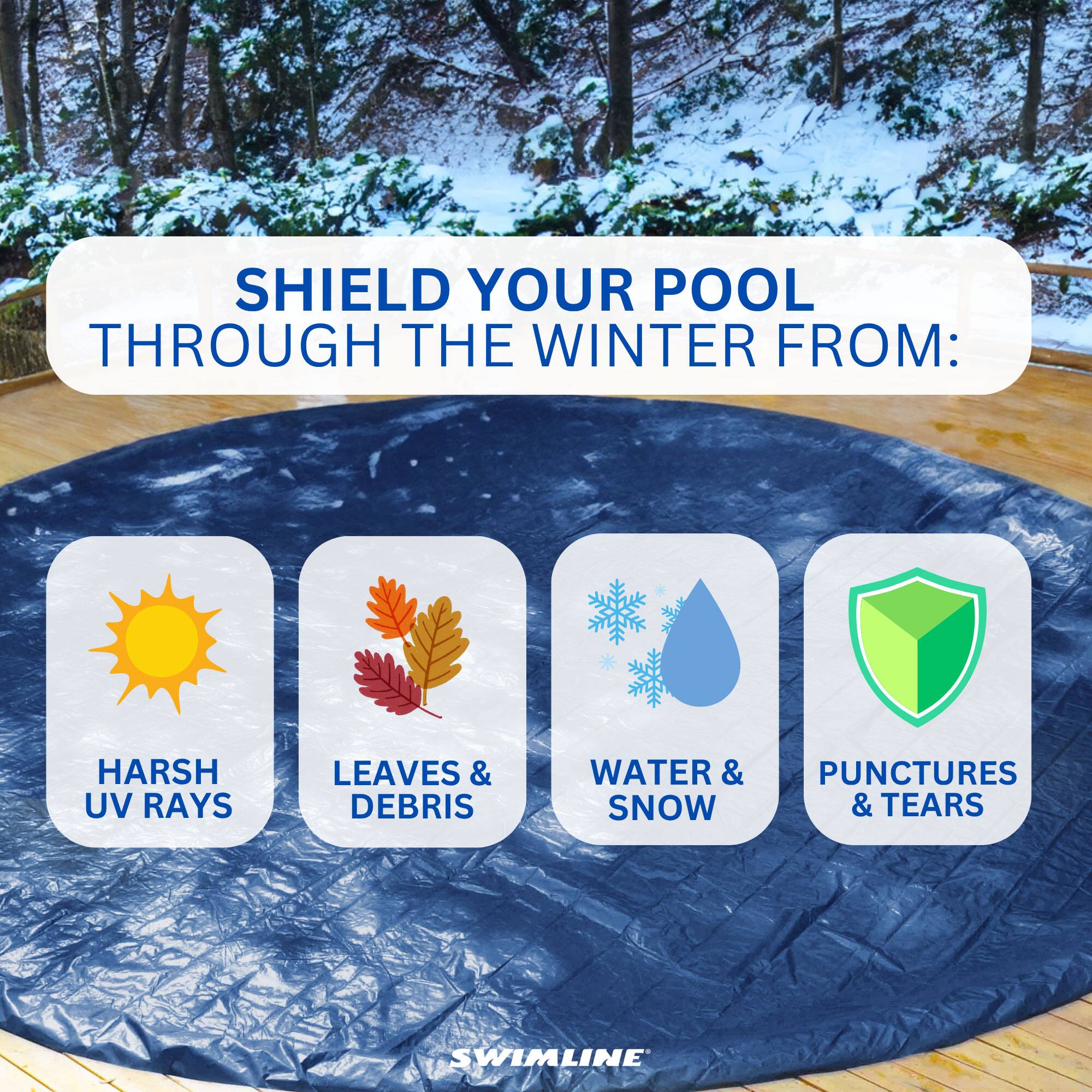 SHIELD YOUR POOL THROUGH THE WINTER FROM:  
- HARSH UV RAYS  
- LEAVES & DEBRIS  
- WATER & SNOW  
- PUNCTURES & TEARS  

SWIMLINE
