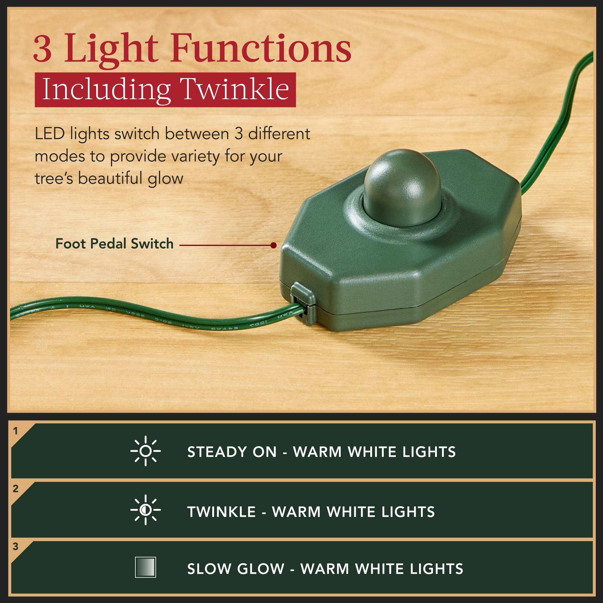 3 Light Functions Including Twinkle

LED lights switch between 3 different modes to provide variety for your tree's beautiful glow

Foot Pedal Switch

1. STEADY ON - WARM WHITE LIGHTS
2. TWINKLE - WARM WHITE LIGHTS
3. SLOW GLOW - WARM WHITE LIGHTS