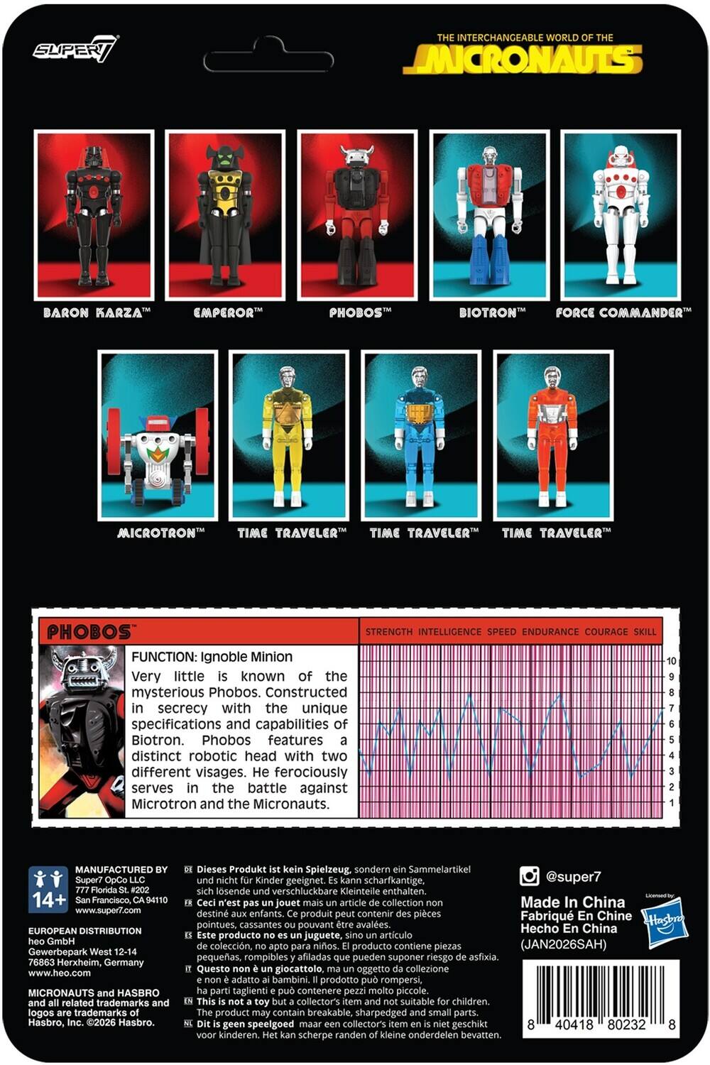 Sure, here is the corrected and grouped text from the image:

---

**THE INTERCHANGEABLE WORLD OF THE MICRONAUTS**

- BARON KARZA™
- EMPEROR™
- PHOBOS™
- BIOTRON™
- FORCE COMMANDER™
- MICROTRON™
- TIME TRAVELER™
- TIME TRAVELER™
- TIME TRAVELER™

**PHOBOS™**

**FUNCTION:** Ignoble Minion  
Very little is known of the mysterious Phobos. Constructed secrecy with the unique specifications and capabilities of Biotron. Phobos features distinct robotic head with two different visages. He ferociously serves the battle against Microtron and the Micronauts.

**STRENGTH INTELLIGENCE SPEED ENDURANCE COURAGE SKILL**

---

**MANUFACTURED BY**  
Super7 OpCo LLC  
777 Florida St. #202  
San Francisco, CA 94110  
www.super7.com

**EUROPEAN DISTRIBUTION**  
Gewerbepark West 12-14  
76863 Herxheim, Germany  
www.heo.com

**MIC