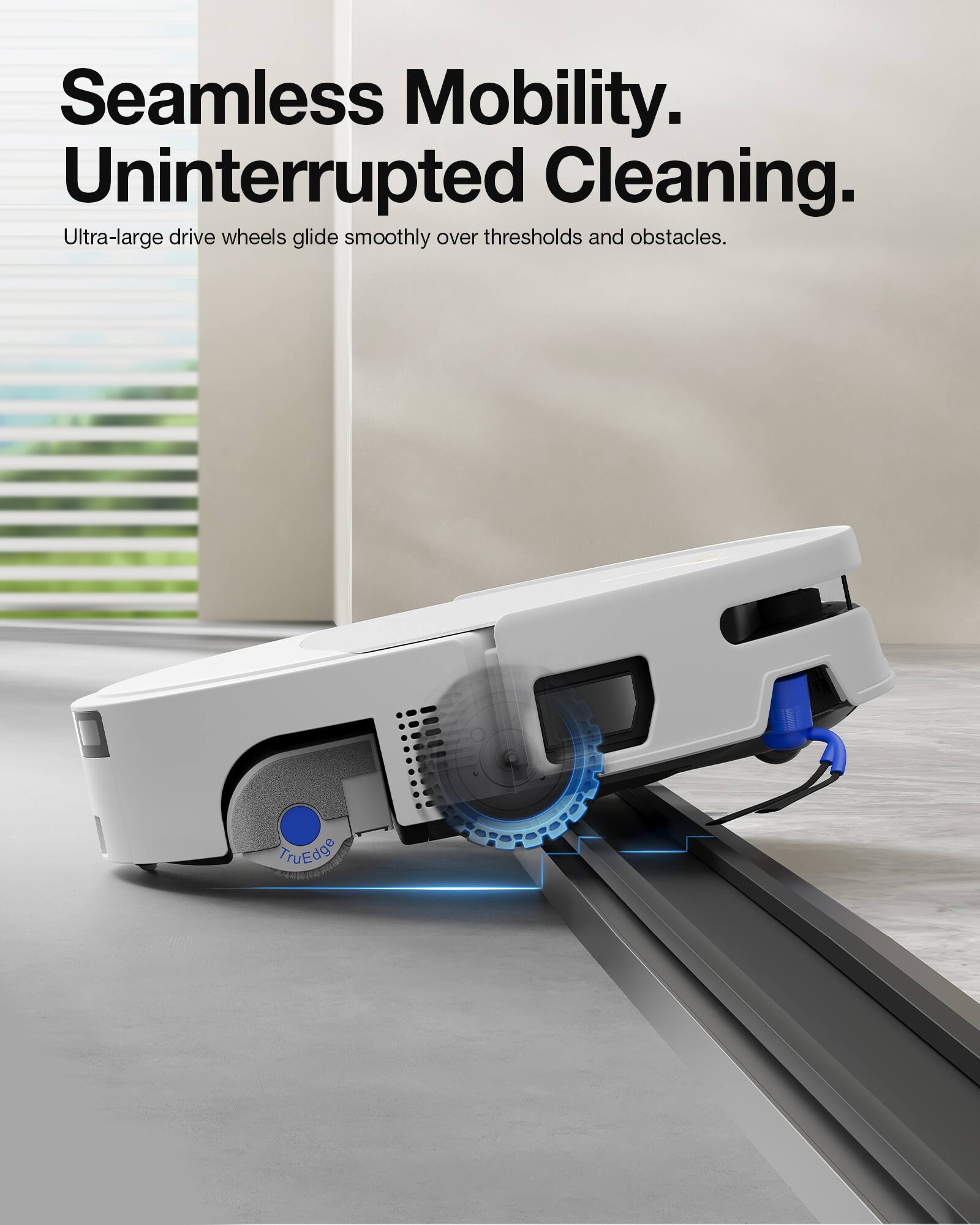 Seamless Mobility.  
Uninterrupted Cleaning.  
Ultra-large drive wheels glide smoothly over thresholds and obstacles.