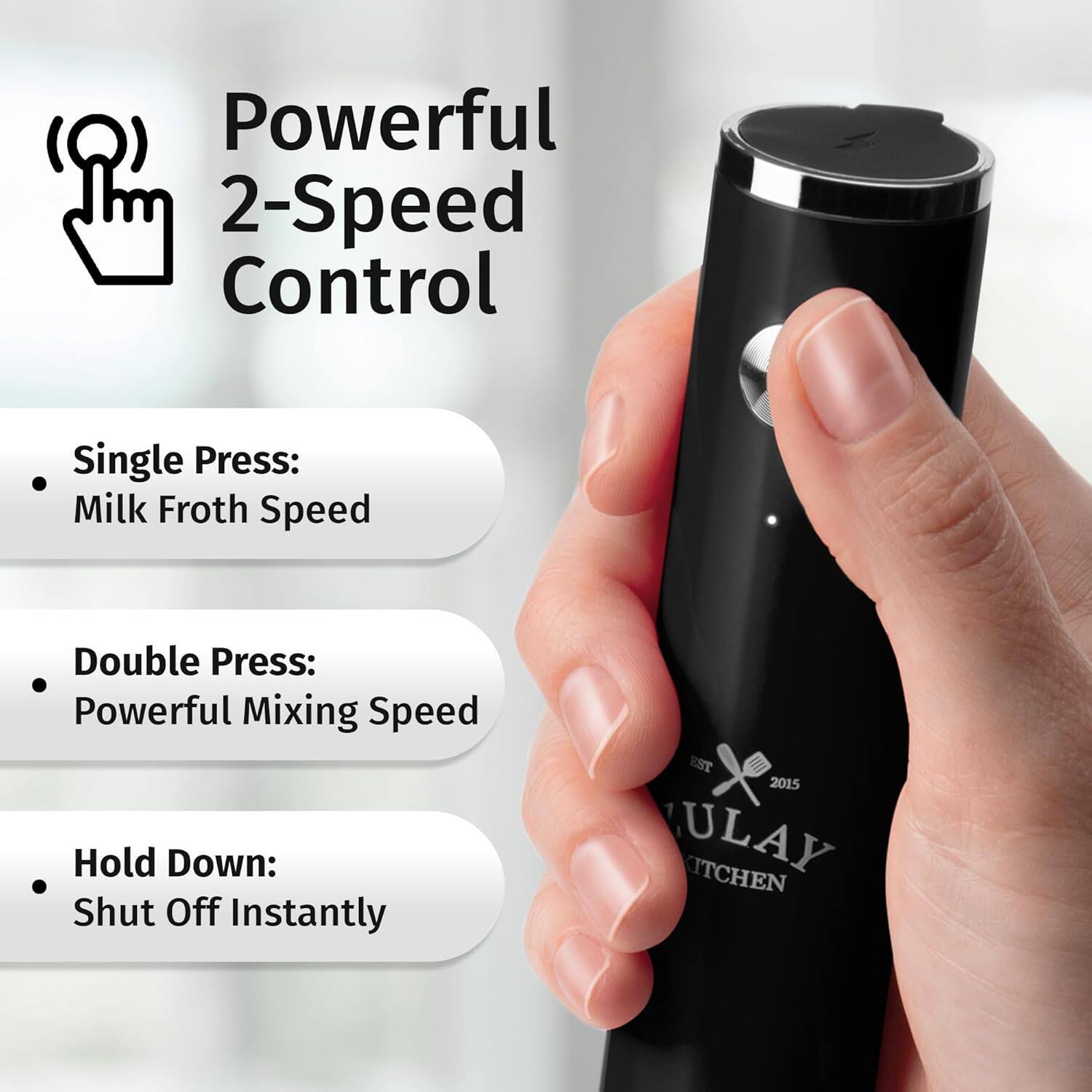 Powerful 2-Speed Control

Single Press: Milk Froth Speed
Double Press: Powerful Mixing Speed
Hold Down: Shut Off Instantly

EST 2015 ULAY KITCHEN