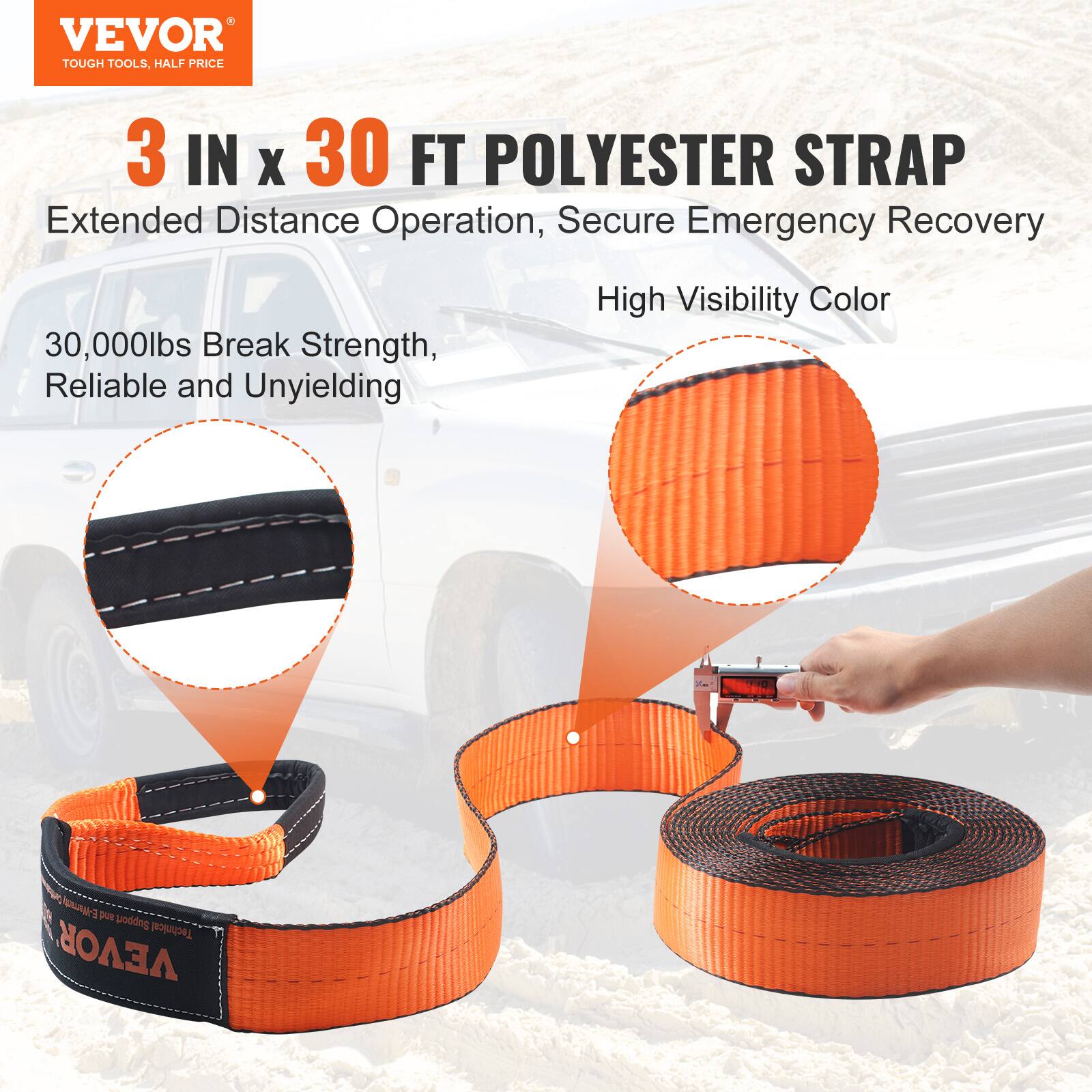VEVOR TOUGH TOOLS, HALF PRICE  
3 IN x 30 FT POLYESTER STRAP  
Extended Distance Operation, Secure Emergency Recovery  
30,000lbs Break Strength, Reliable and Unyielding  
High Visibility Color
