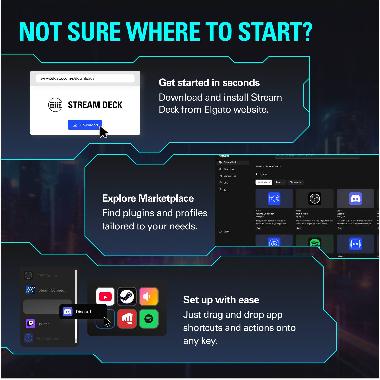 NOT SURE WHERE TO START?

www.elgato.com/s/downloads

Get started in seconds
Download and install Stream Deck from Elgato website.

Explore Marketplace
Find plugins and profiles tailored to your needs.

Set up with ease
Just drag and drop app shortcuts and actions onto any key.
