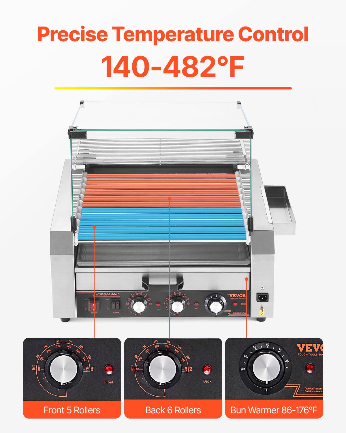 Precise Temperature Control 140-482°F

HOT-DOG GRILL

VEVOR

Front 5 Rollers
Back 6 Rollers
Bun Warmer 86-176°F