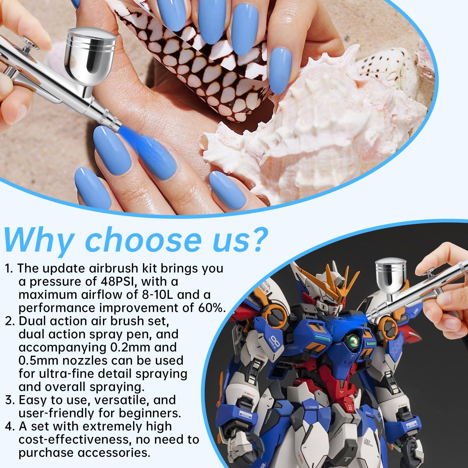 Why choose us?

1. The update airbrush kit brings you a pressure of 48PSI, with a maximum airflow of 8-10L and a performance improvement of 60%.
2. Dual action air brush set, dual action spray pen, and accompanying 0.2mm and 0.5mm nozzles can be used for ultra-fine detail spraying and overall spraying.
3. Easy to use, versatile, and user-friendly for beginners.
4. A set with extremely high cost-effectiveness, no need to purchase accessories.