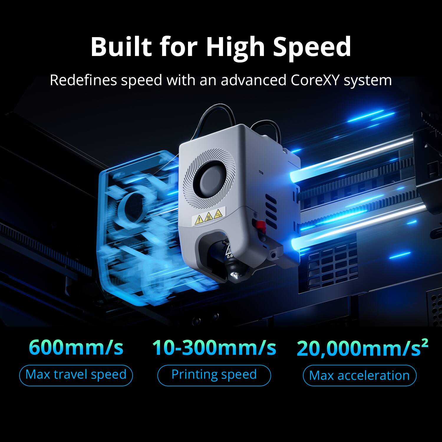 Built for High Speed

Redefines speed with an advanced CoreXY system

600mm/s  
Max travel speed

10-300mm/s  
Printing speed

20,000mm/s²  
Max acceleration