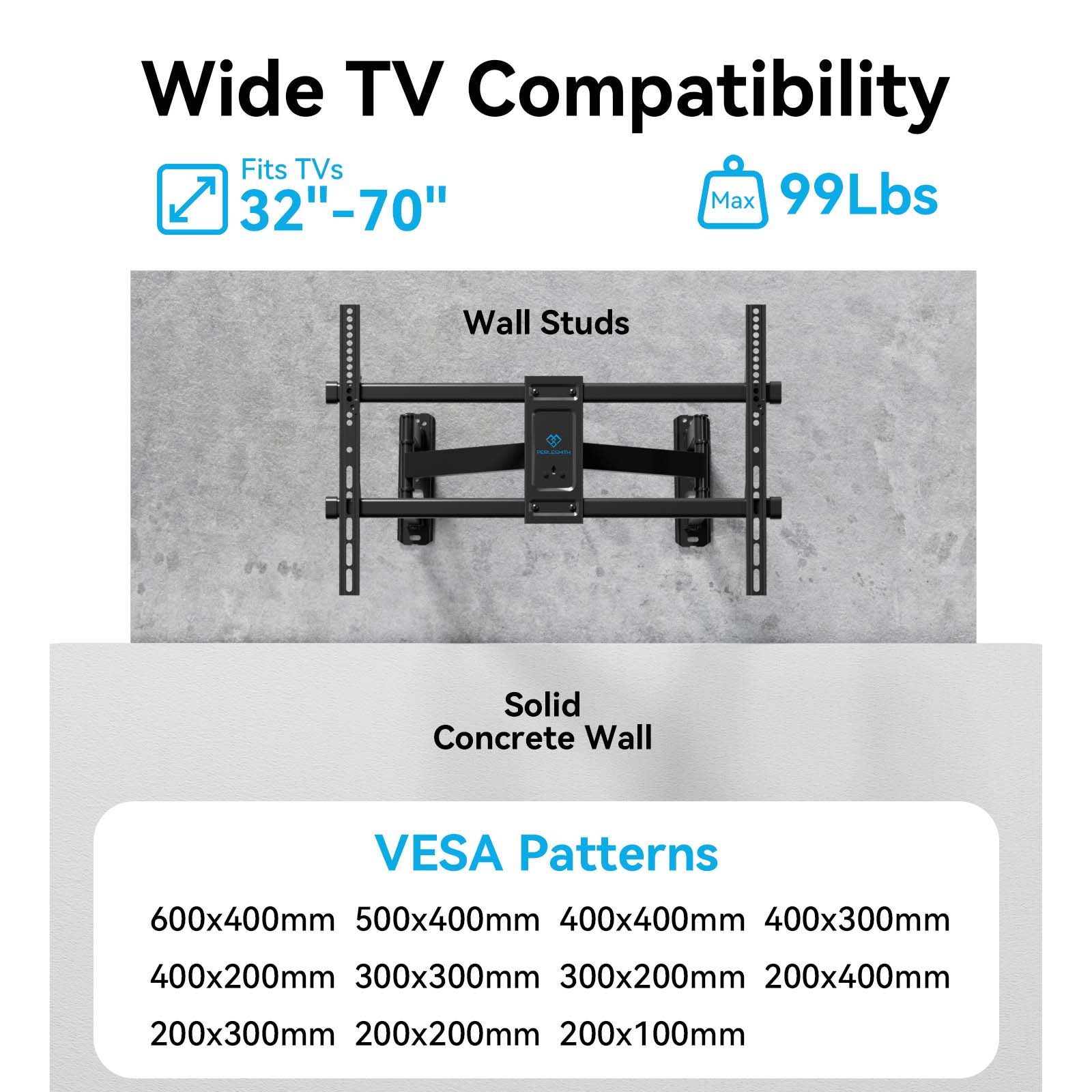 Wide TV Compatibility

- Fits TVs 32"-70"
- Max 99Lbs

Wall Studs

Solid Concrete Wall

VESA Patterns

- 600x400mm
- 500x400mm
- 400x400mm
- 400x300mm
- 400x200mm
- 300x300mm
- 300x200mm
- 200x400mm
- 200x300mm
- 200x200mm
- 200x100mm