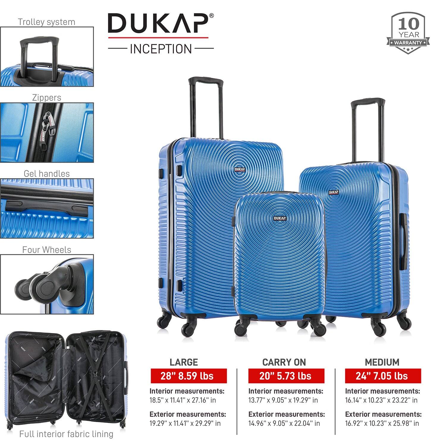 **DUKAP INCEPTION**

- **Trolley system**
- **Zippers**
- **Gel handles**
- **Four Wheels**
- **Full interior fabric lining**

**10 YEAR WARRANTY**

**LARGE**
- 28" 8.59 lbs
- Interior measurements: 18.5" x 11.41" x 27.16" in
- Exterior measurements: 19.29" x 11.41" x 29.29" in

**CARRY ON**
- 20" 5.73 lbs
- Interior measurements: 13.77" x 9.05" x 19.29" in
- Exterior measurements: 14.96" x 9.05" x 22.04" in

**MEDIUM**
- 24" 7.05 lbs
- Interior measurements: 16.14" x 10.23" x 23.22" in
- Exterior measurements: 16.92" x 10.23" x 25