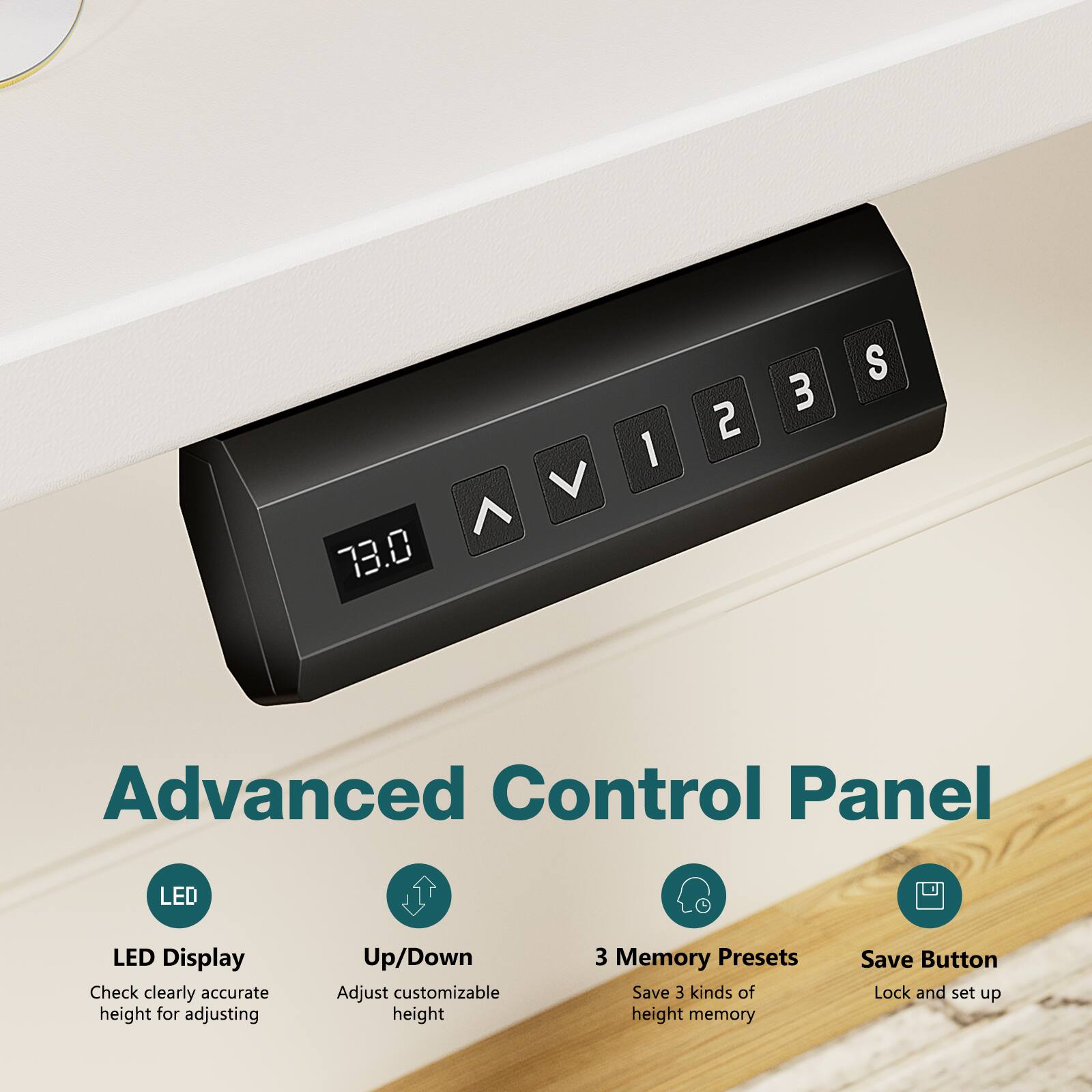 73.0 V ^ 1 2 3 S

Advanced Control Panel

LED Display
Check clearly accurate height for adjusting

Up/Down
Adjust customizable height

3 Memory Presets
Save 3 kinds of height memory

Save Button
Lock and set up
