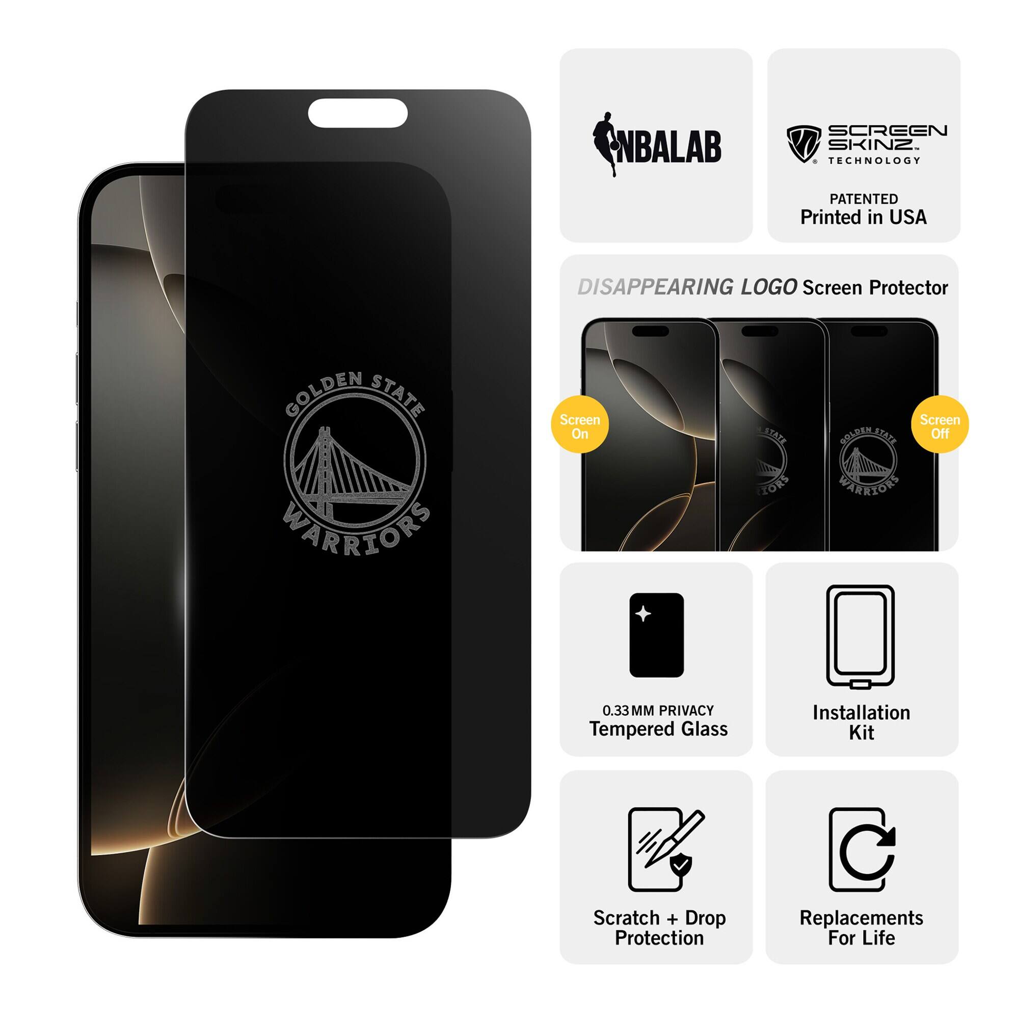 NBALAB  
SCREEN SKINZ TECHNOLOGY  
PATENTED Printed in USA  
DISAPPEARING LOGO Screen Protector  
GOLDEN STATE WARRIORS  
Screen On  
STATE IORS  
Screen GOLDEN STATE Off WARRIORS  
0.33MM PRIVACY Tempered Glass  
Installation Kit  
Scratch + Drop Protection  
Replacements For Life