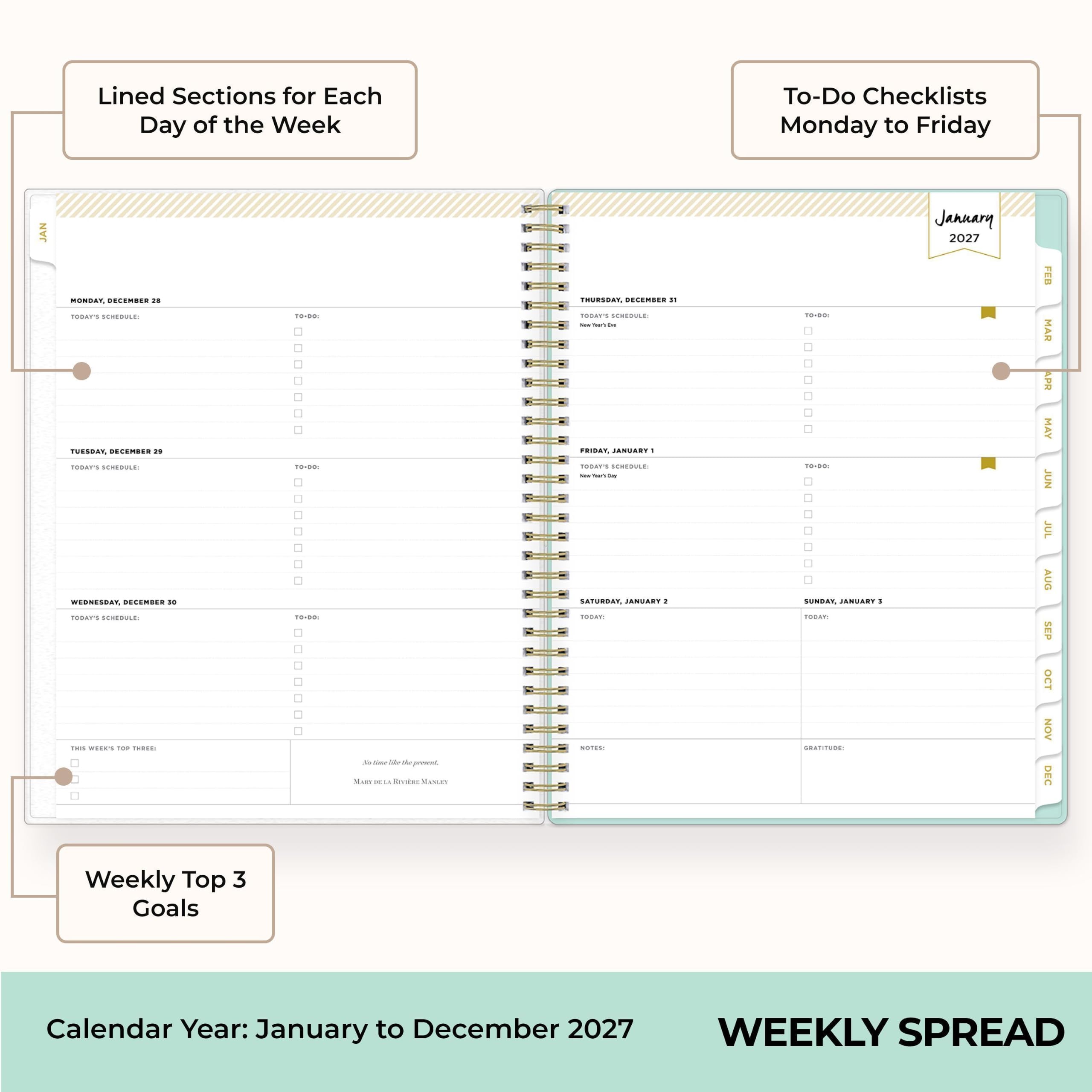 Lined Sections for Each Day of the Week

To-Do Checklists Monday to Friday

MONDAY, DECEMBER 28  
TODAY'S SCHEDULE:  
TO-DO:  
☐ ☐ ☐ ☐ ☐  

TUESDAY, DECEMBER 29  
TODAY'S SCHEDULE:  
TO-DO:  
☐ ☐ ☐ ☐ ☐  

WEDNESDAY, DECEMBER 30  
TODAY'S SCHEDULE:  
TO-DO:  
☐ ☐ ☐ ☐ ☐  

THURSDAY, DECEMBER 31  
TODAY'S SCHEDULE:  
TO-DO:  
☐ ☐ ☐ ☐ ☐  

FRIDAY, JANUARY 1  
TODAY'S SCHEDULE:  
TO-DO:  
☐ ☐ ☐ ☐ ☐  

SATURDAY, JANUARY 2  
TODAY'S SCHEDULE:  
NOTES:  

SUNDAY, JANUARY 3  
TODAY'S SCHEDULE:  
GRATITUDE:  

Weekly Top 3 Goals

Calendar Year: January to December 2027

WEEKLY SP