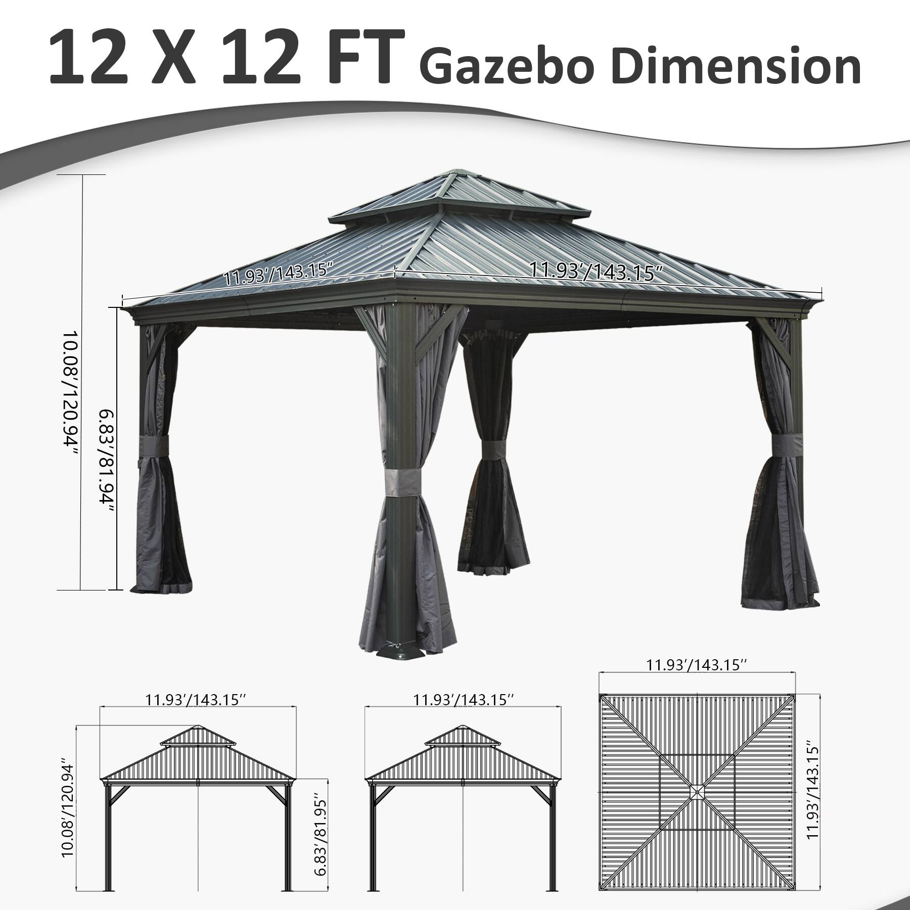 12 X 12 FT Gazebo Dimension

10.08'/120.94"  
6.83'/81.94"  
94"  
11.93'/143.15"  
11.93'/143.15"  
10.08'/120.94"  
11.93'/143.15"  
6.83'/81.95"  
11.93'/143.15" X 11.93'/143.15"