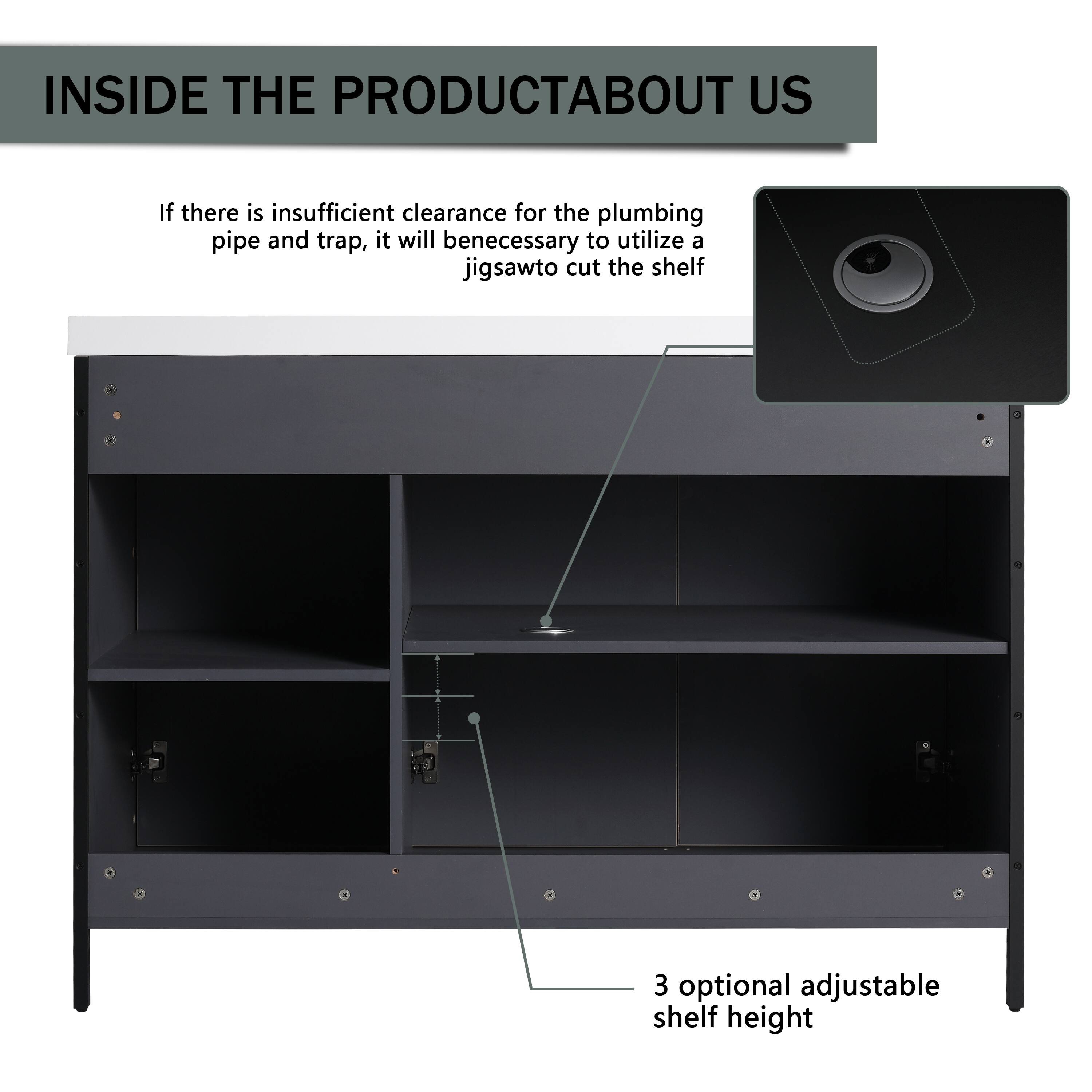 INSIDE THE PRODUCT ABOUT US

If there is insufficient clearance for the plumbing pipe and trap, it will be necessary to utilize a jigsaw to cut the shelf.

3 optional adjustable shelf height