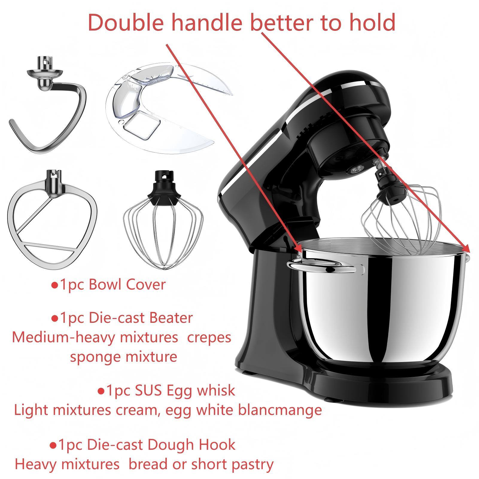 Double handle better to hold

- 1pc Bowl Cover
- 1pc Die-cast Beater
  - Medium-heavy mixtures: crepes, sponge mixture
- 1pc SUS Egg whisk
  - Light mixtures: cream, egg white, blancmange
- 1pc Die-cast Dough Hook
  - Heavy mixtures: bread or short pastry