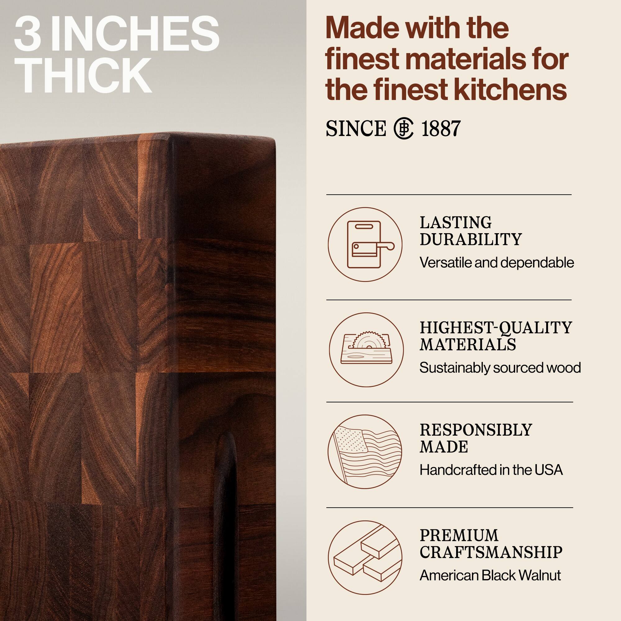 3 INCHES THICK

Made with the finest materials for the finest kitchens

SINCE 1887

LASTING DURABILITY
Versatile and dependable

HIGHEST-QUALITY MATERIALS
Sustainably sourced wood

RESPONSIBLY MADE
Handcrafted in the USA

PREMIUM CRAFTSMANSHIP
American Black Walnut