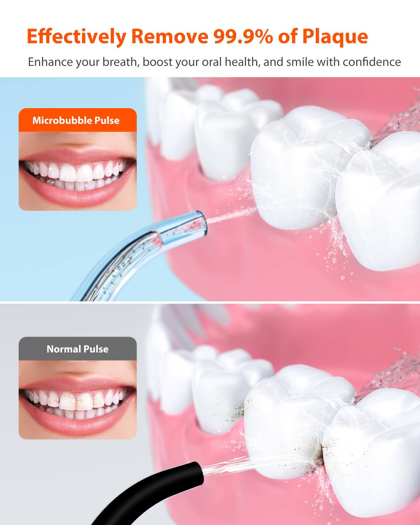 Effectively Remove 99.9% of Plaque
Enhance your breath, boost your oral health, and smile with confidence
Microbubble Pulse
Normal Pulse