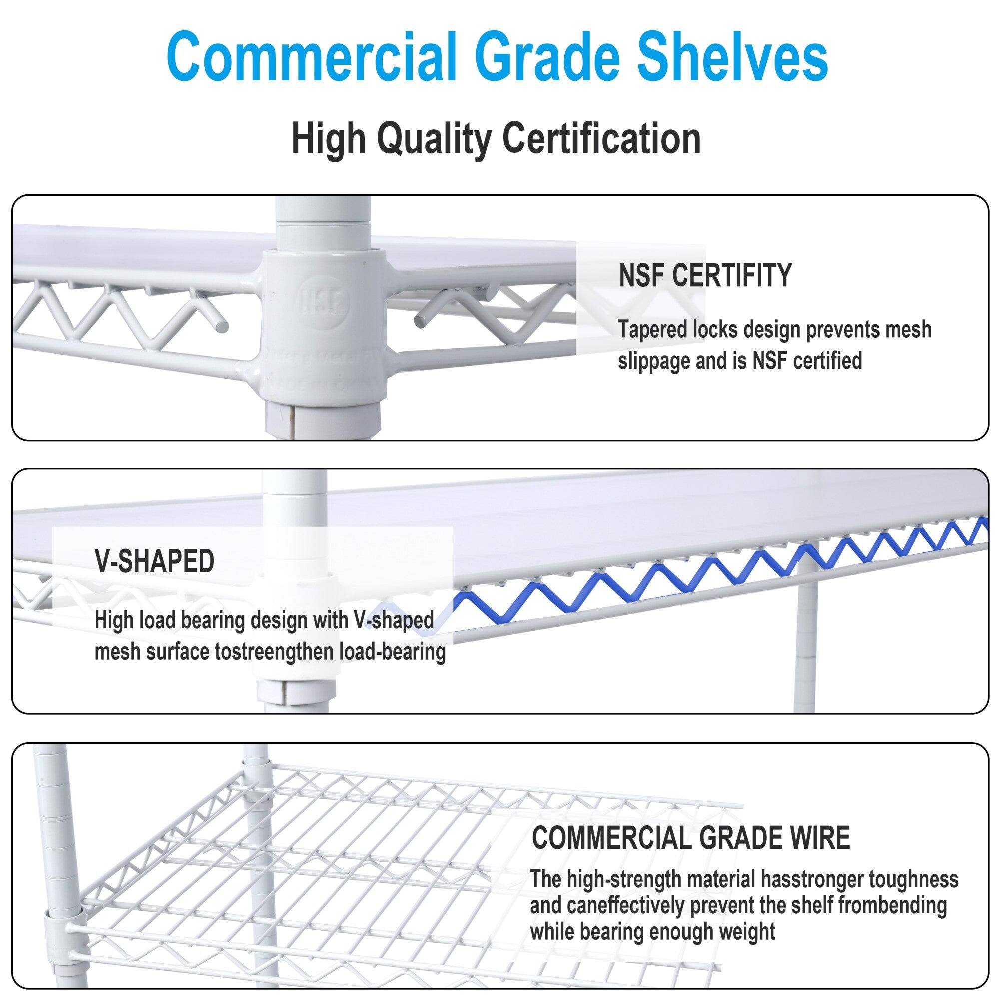 Commercial Grade Shelves

High Quality Certification

**NSF CERTIFITY**
Tapered locks design prevents mesh slippage and is NSF certified

**V-SHAPED**
High load bearing design with V-shaped mesh surface to strengthen load-bearing

**COMMERCIAL GRADE WIRE**
The high-strength material has stronger toughness and can effectively prevent the shelf from bending while bearing enough weight
