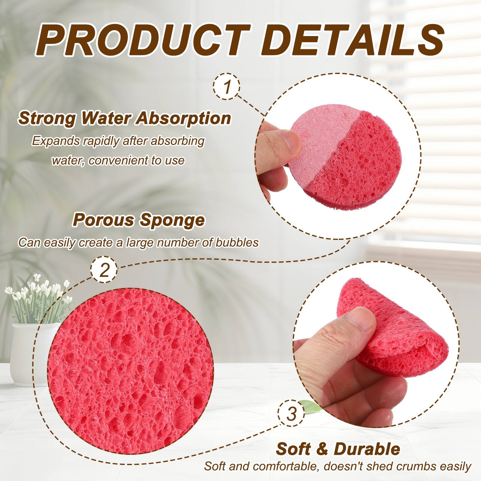 PRODUCT DETAILS

1. Strong Water Absorption
   Expands rapidly after absorbing water, convenient to use

2. Porous Sponge
   Can easily create a large number of bubbles

3. Soft & Durable
   Soft and comfortable, doesn't shed crumbs easily