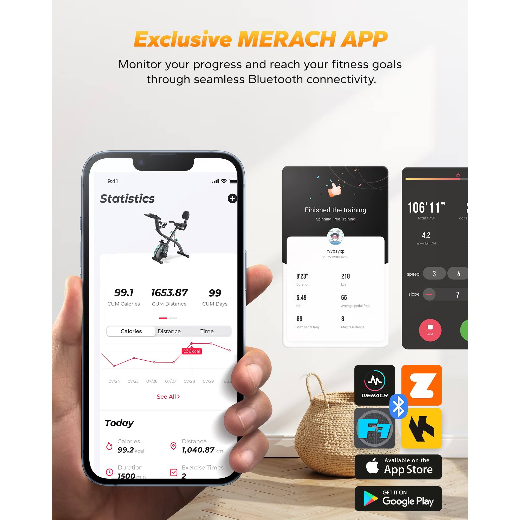 Exclusive MERACH APP  
Monitor your progress and reach your fitness goals through seamless Bluetooth connectivity.  

Statistics  
Finished the training  
Spinning Free Training  

106'11" total  
4.2  
99.1  
1653.87  
99  

CUM Calories  
CUM Distance  
CUM Days  

8'23"  
5.49  
218  
55  

Average speed  
slope 3  
6  
7  

Calories  
Distance  
Time  

89  
8  
Max resistance  

Today  
Calories 99.2 kcal  
Distance 1,040.87 km  
Duration 1500 min  
Exercise Times 2  

MERACH APP  
Available on the App Store  
GET IT ON Google Play