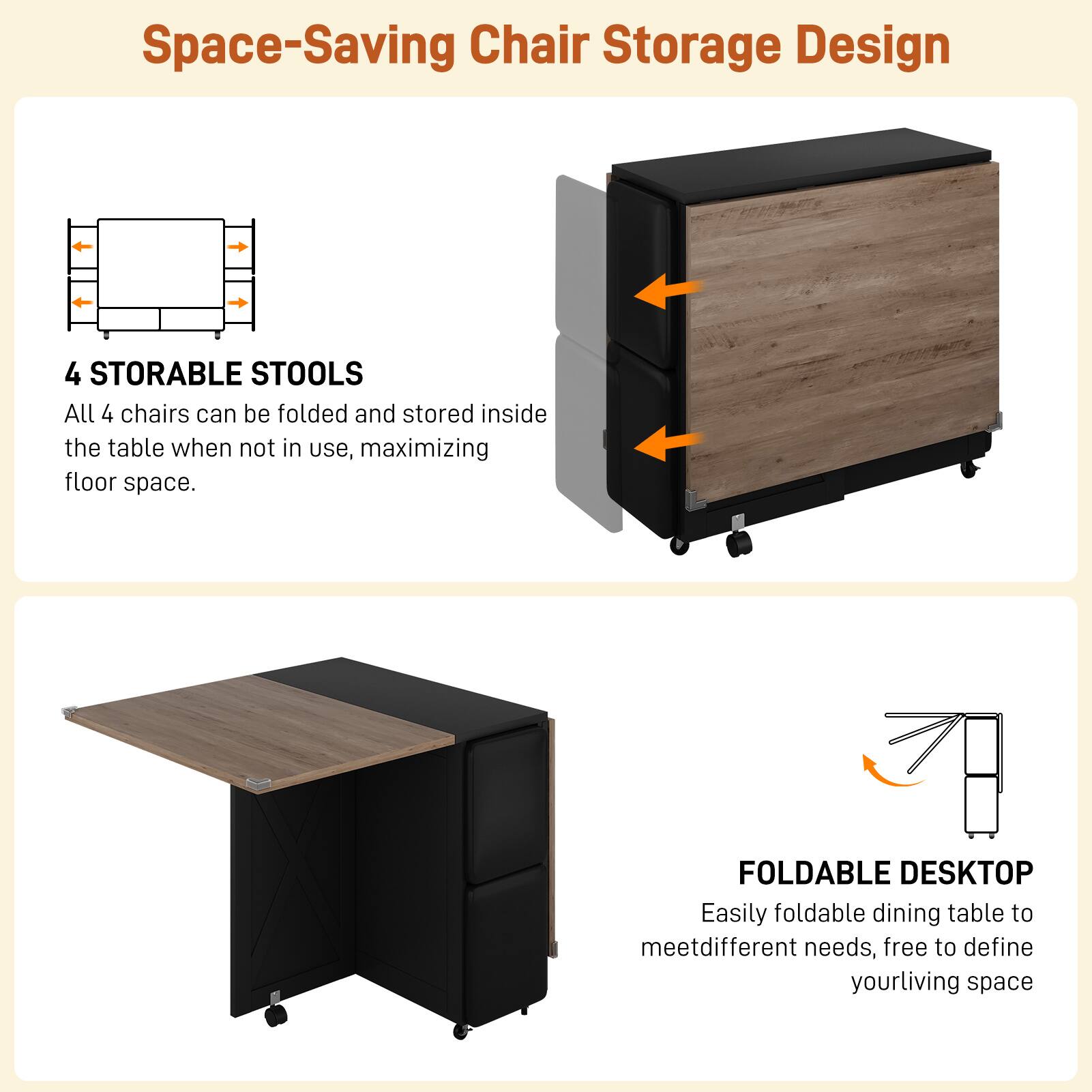 Space-Saving Chair Storage Design

4 STORABLE STOOLS  
All 4 chairs can be folded and stored inside the table when not in use, maximizing floor space.

FOLDABLE DESKTOP  
Easily foldable dining table to meet different needs, free to define your living space.