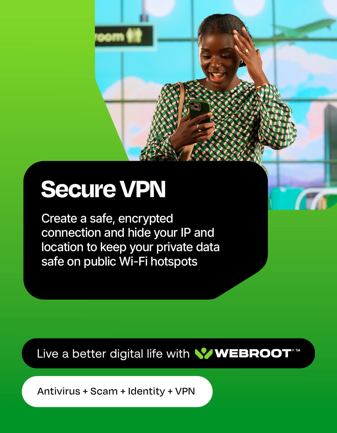 Secure VPN  
Create a safe, encrypted connection and hide your IP and location to keep your private data safe on public Wi-Fi hotspots  

TM Live a better digital life with WEBROOT  
Antivirus + Scam + Identity + VPN