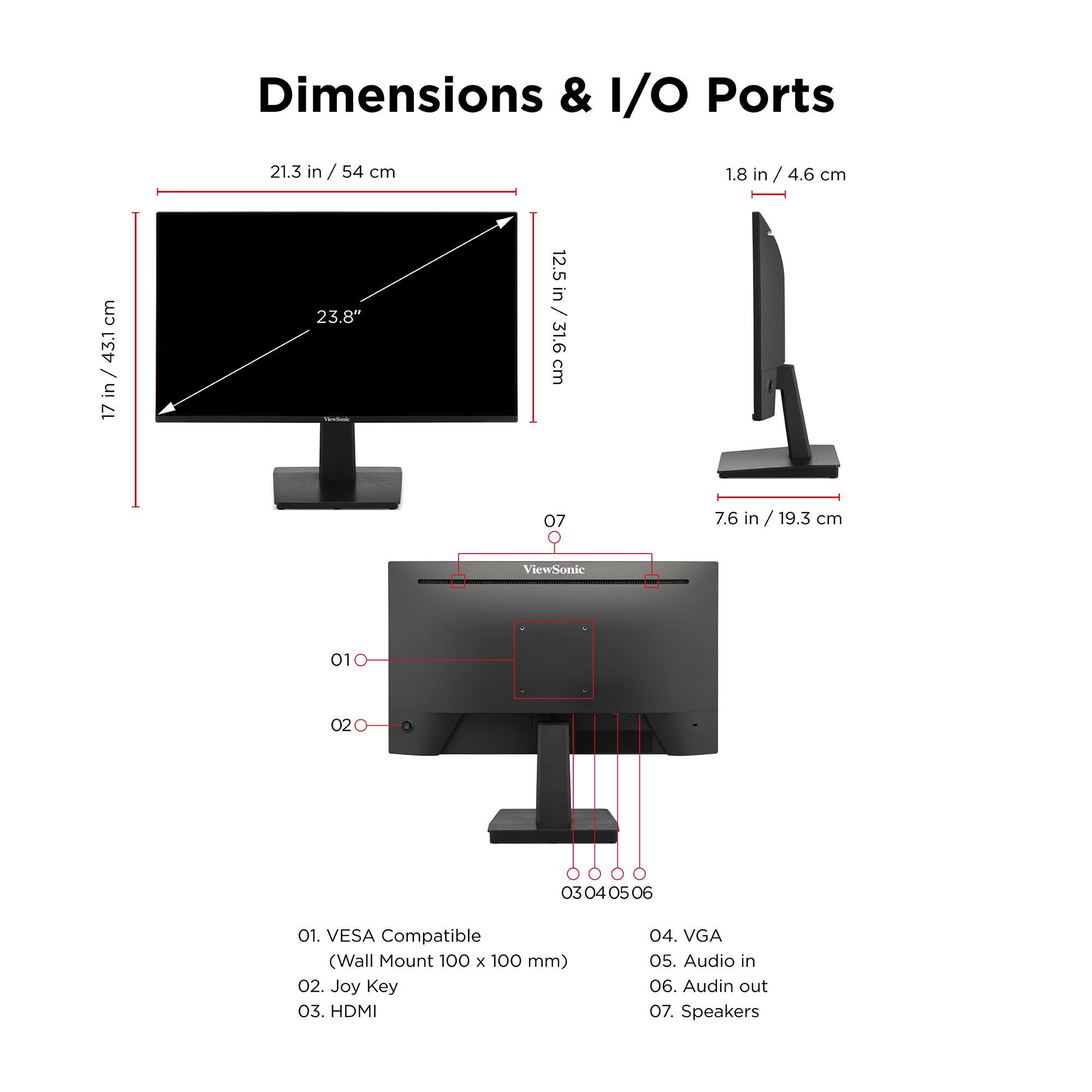 Dimensions & I/O Ports

- 21.3 in / 54 cm
- 17 in / 43.1 cm
- 23.8 in
- 12.5 in / 31.6 cm
- 1.8 in / 4.6 cm
- 7.6 in / 19.3 cm

I/O Ports

01. VESA Compatible (Wall Mount 100 x 100 mm)
02. Joy Key
03. HDMI
04. VGA
05. Audio in
06. Audio out
07. Speakers