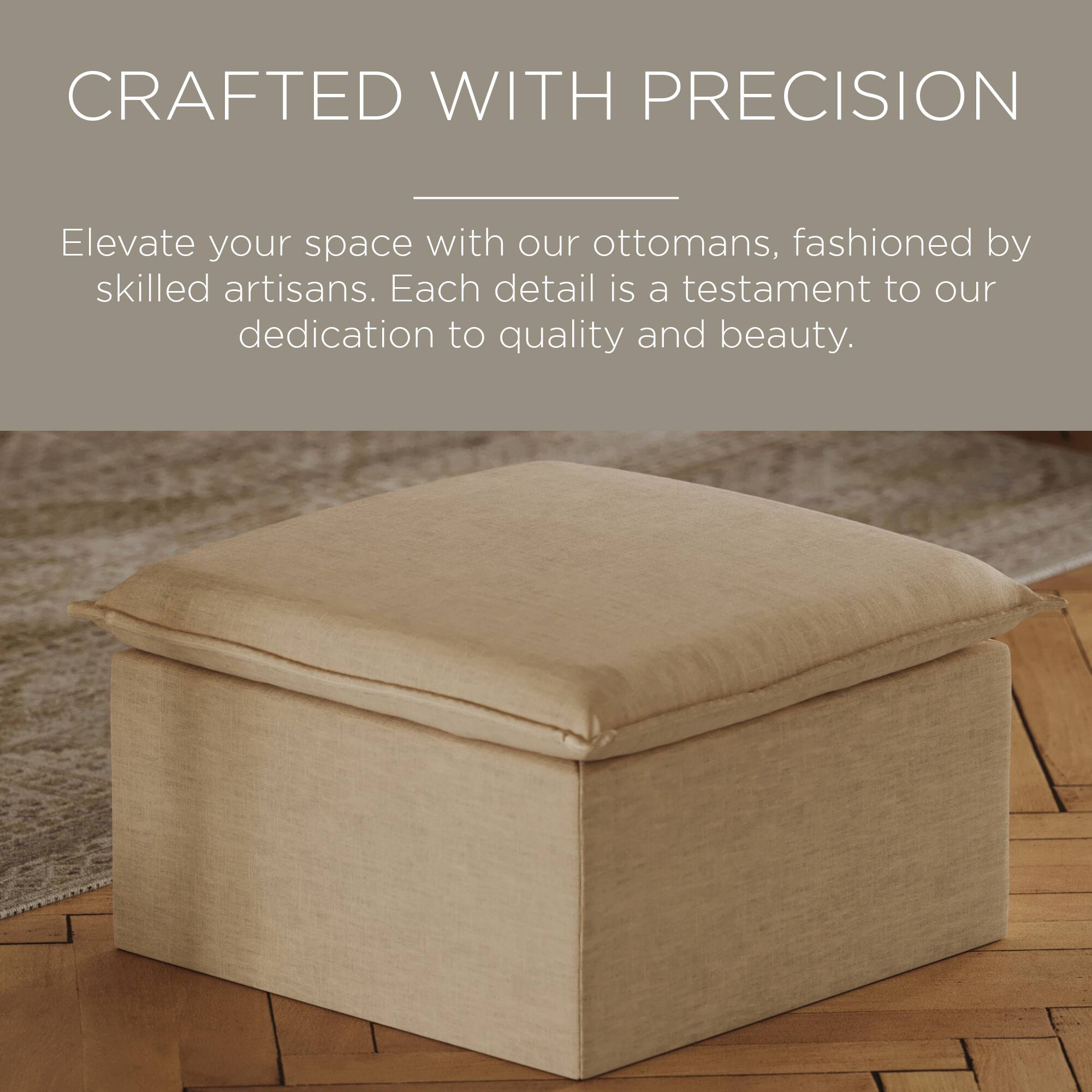 CRAFTED WITH PRECISION

Elevate your space with our ottomans, fashioned by skilled artisans. Each detail is a testament to our dedication to quality and beauty.