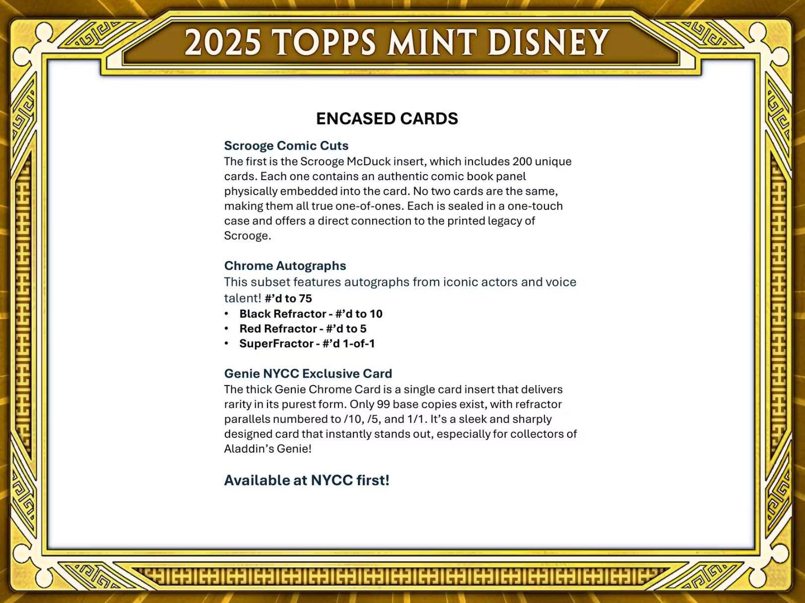 2025 TOPPS MINT DISNEY

ENCASED CARDS

Scrooge Comic Cuts  
The first is the Scrooge McDuck insert, which includes 200 unique cards. Each one contains an authentic comic book panel physically embedded into the card. No two cards are the same, making them all true one-of-ones. Each is sealed in a one-touch case and offers a direct connection to the printed legacy of Scrooge.

Chrome Autographs  
This subset features autographs from iconic actors and voice talent!  
- #d to 75  
- Black Refractor - #d to 10  
- Red Refractor - #d to 5  
- SuperFractor - #d 1-of-1

Genie NYCC Exclusive Card  
The thick Genie Chrome Card is a single card insert that delivers rarity in its purest form. Only 99 base copies exist, with refractor parallels numbered to /10, /5, and 1/1. It's a sleek and sharply designed card that instantly stands out, especially for collectors of Aladdin's Genie! Available at NYCC first!