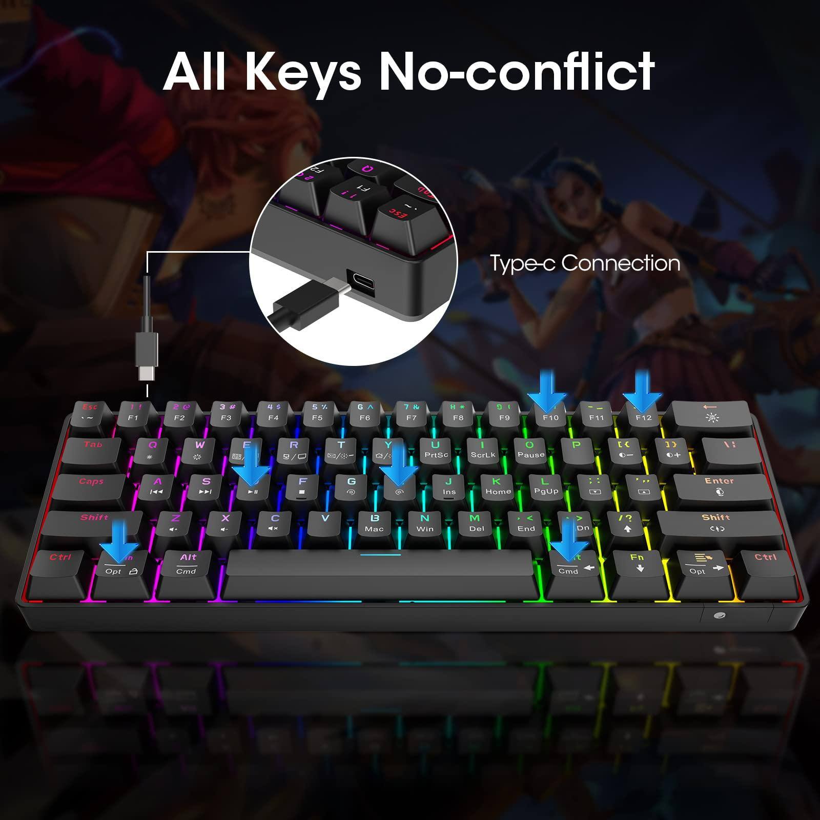 All Keys No-conflict

Type-c Connection

F1 F2 F3 F4 F5 F6 F7 F8 F9 F10 F11 F12

Esc 1 2 3 4 5 6 7 8 9 0 - = Backspace

Tab Q W E R T Y U I O P [ ] \

Caps A S D F G H J K L ; ' Return

Shift Z X C V B N M , . / Shift

Ctrl Fn Alt Spacebar Alt Opt Cmd

Insert Home PgUp PgDn End

PrtSc SysRq Pause

Ctrl Opt Cmd