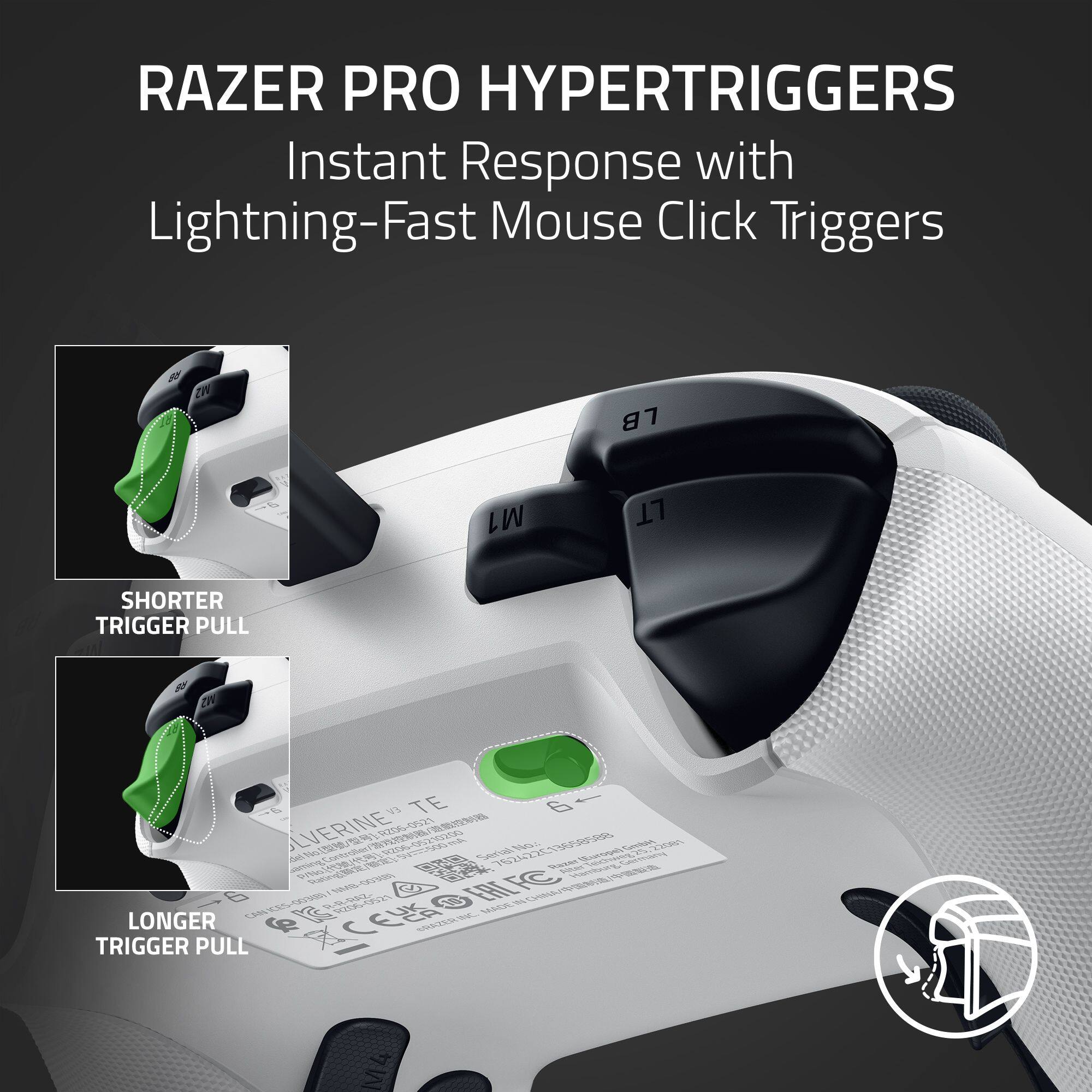 RAZER PRO HYPERTRIGGERS Instant Response with Lightning-Fast Mouse Click Triggers
SHORTER TRIGGER PULL
LONGER TRIGGER PULL