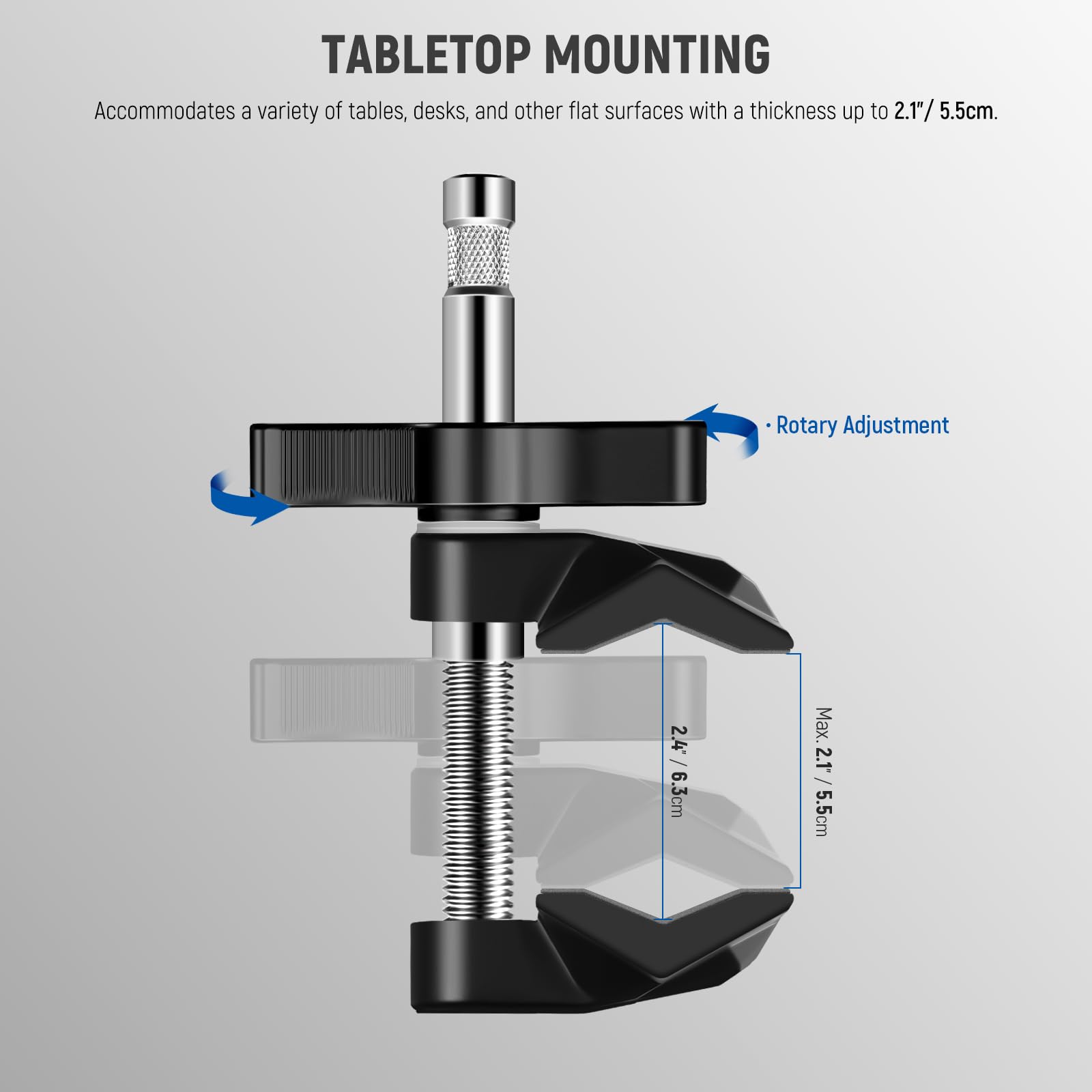 TABLETOP MOUNTING  
Accommodates a variety of tables, desks, and other flat surfaces with a thickness up to 2.1"/5.5cm.  
Rotary Adjustment  
Max: 2.4"/6.3cm