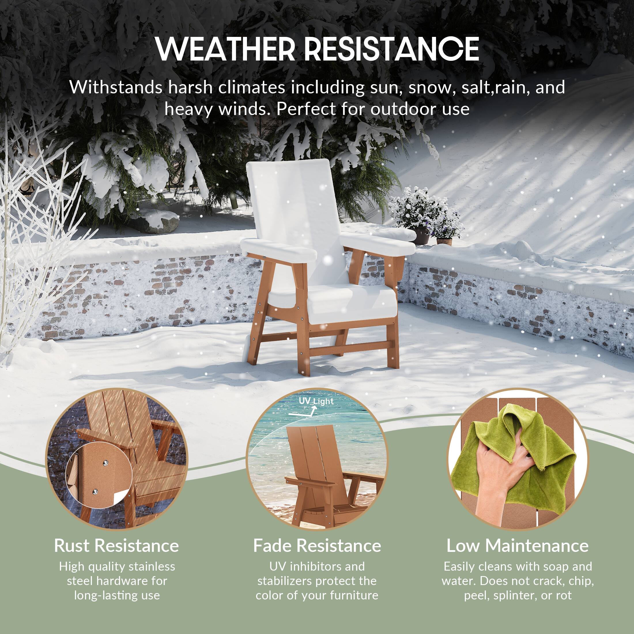 WEATHER RESISTANCE  
Withstands harsh climates including sun, snow, salt, rain, and heavy winds. Perfect for outdoor use.

- Rust Resistance  
  High quality stainless steel hardware for long-lasting use

- Fade Resistance  
  UV inhibitors and stabilizers protect the color of your furniture

- Low Maintenance  
  Easily cleans with soap and water. Does not crack, chip, peel, splinter, or rot