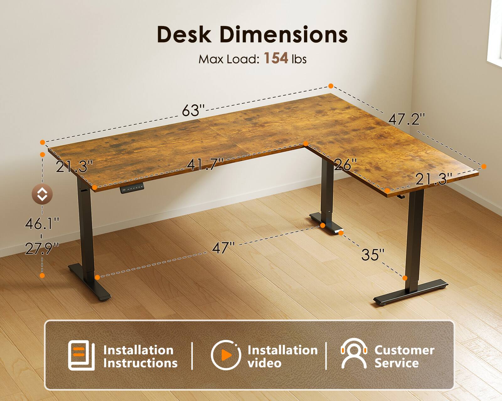 Desk Dimensions  
Max Load: 154 lbs  
63" x 47.2" x 21.3"  
41.7" x 26" x 21.3"  
46.1" x 27.9"  
47" x 35"  

Installation Instructions | Installation video | Customer Service
