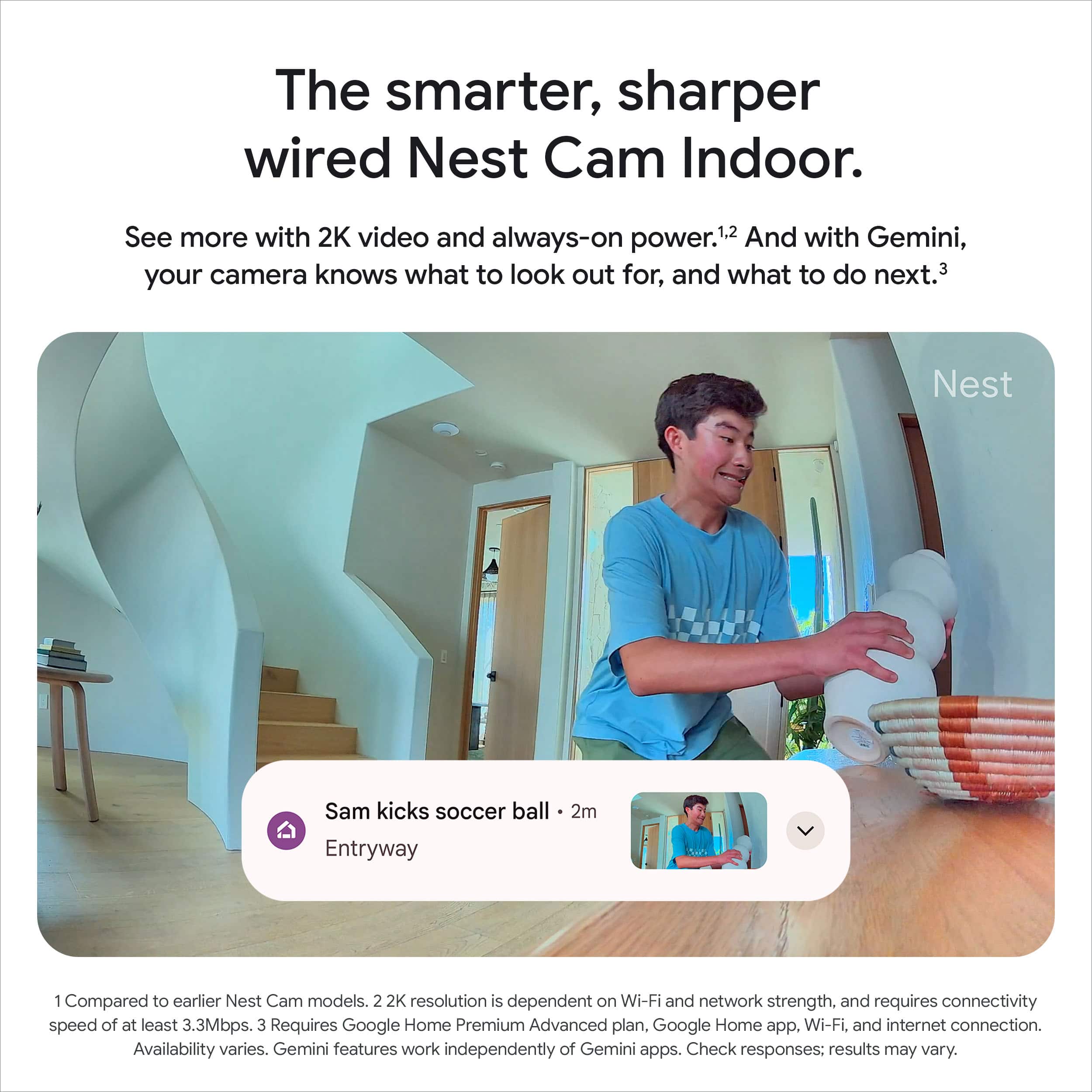 The smarter, sharper wired Nest Cam Indoor.
See more with 2K video and always-on power.1,2 And with Gemini, your camera knows what to look out for, and what to do next.3
Sam kicks soccer ball - 2m
Entryway
1. Compared to earlier Nest Cam models.
2. 2K resolution is dependent on Wi-Fi and network strength, and requires connectivity speed of at least 3.3Mbps.
3. Requires Google Home Premium Advanced plan. Google Home app, Wi-Fi, and internet connection. Availability varies. Gemini features work independently of Gemini apps. Check responses: results may vary.