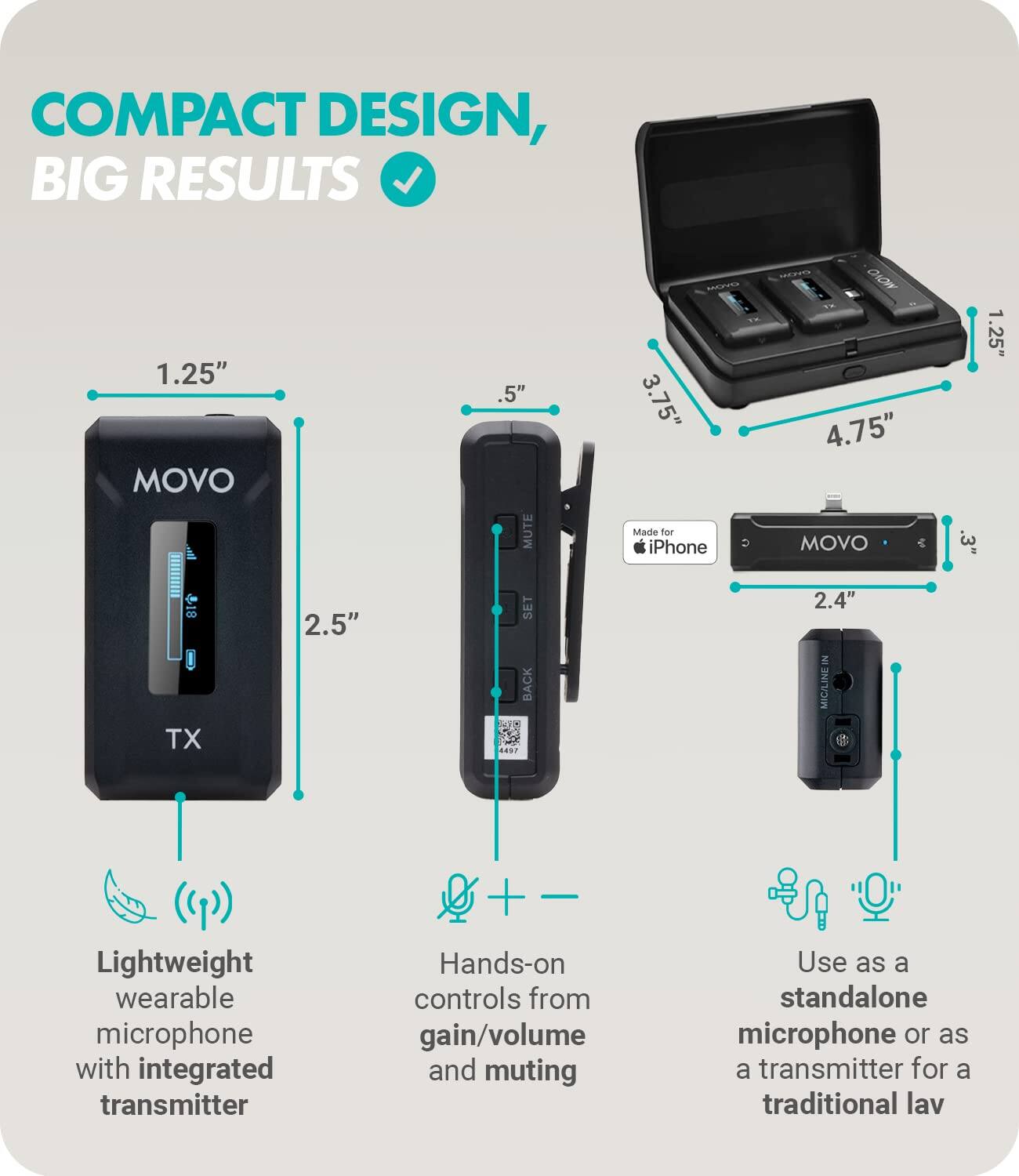 COMPACT DESIGN, BIG RESULTS

- Lightweight wearable microphone with integrated transmitter
- Hands-on controls from gain/volume and muting
- Use as a standalone microphone or as a transmitter for a traditional lav

1.25" TX
2.5" SET BACK

1.25" MUTE
.5" M
3.75" Madle for iPhone

4.75" MOVO
.3" 1
2.4" MIG/LINE IN

Made for iPhone

Lightweight wearable microphone with integrated transmitter
Hands-on controls from gain/volume and muting
Use as a standalone microphone or as a transmitter for a traditional lav