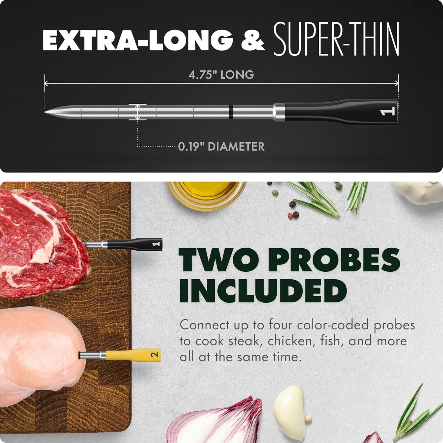 EXTRA-LONG & SUPER-THIN  
4.75" LONG  
0.19" DIAMETER  

TWO PROBES INCLUDED  
Connect up to four color-coded probes to cook steak, chicken, fish, and more all at the same time.