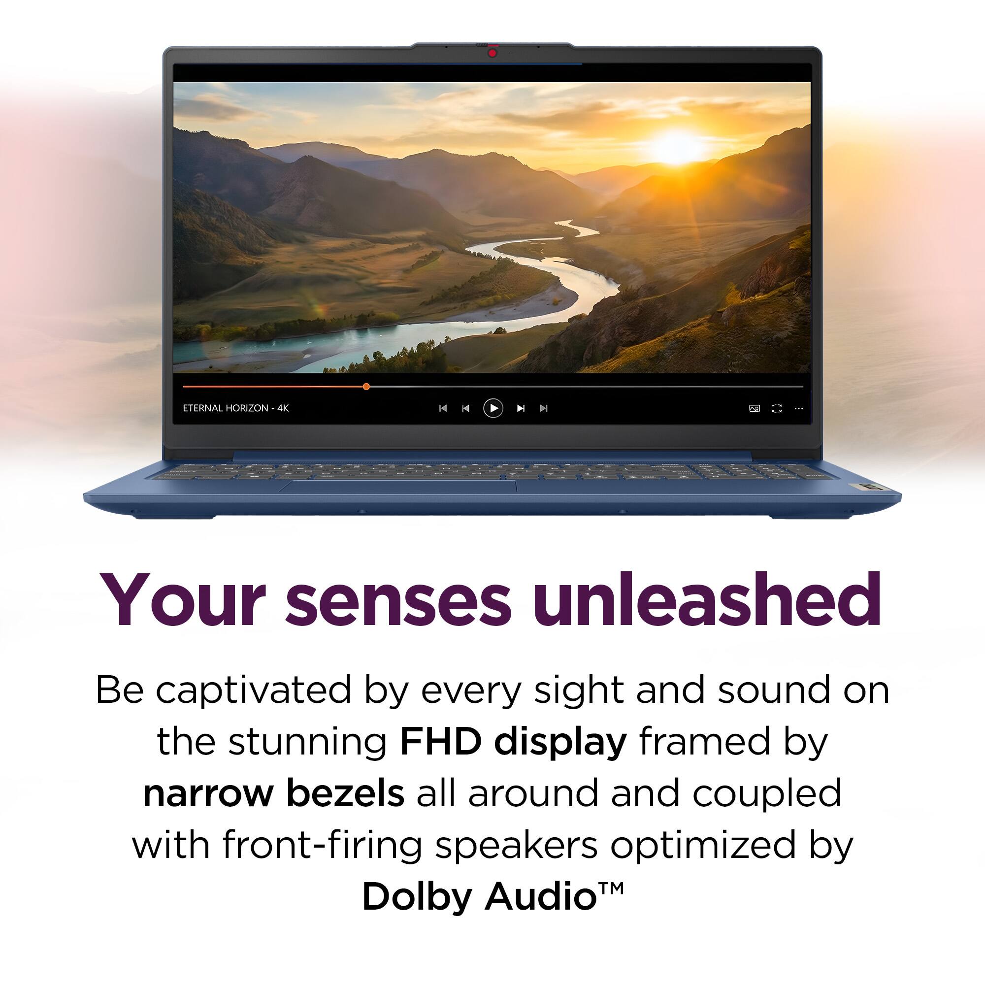 ETERNAL HORIZON 4 H - H I 2 I

Your senses unleashed

Be captivated by every sight and sound on the stunning FHD display framed by narrow bezels all around and coupled with front-firing speakers optimized by TM Dolby Audio