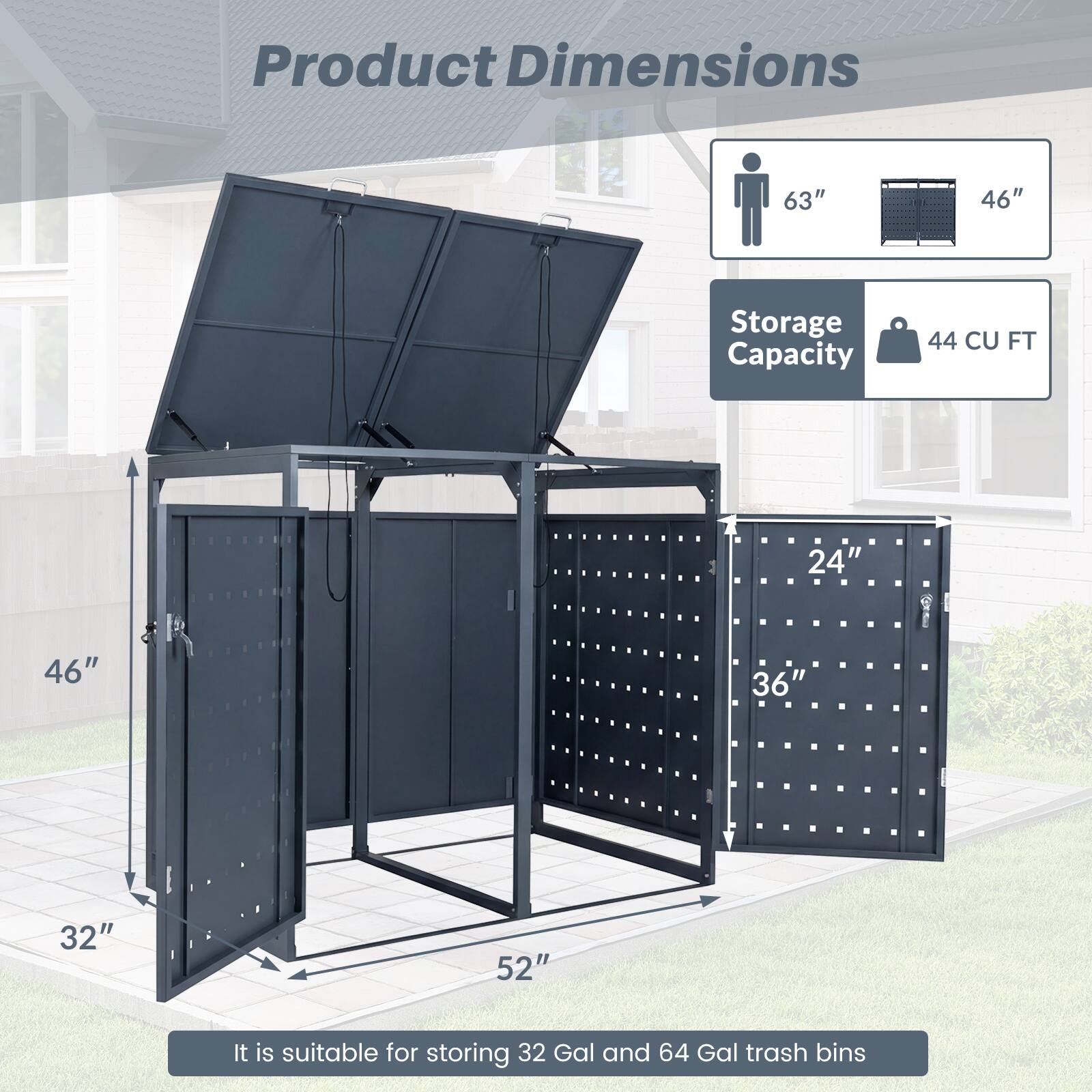 Product Dimensions: 63" x 46" x 32" x 52"  
Storage Capacity: 44 CU FT  
It is suitable for storing 32 Gal and 64 Gal trash bins