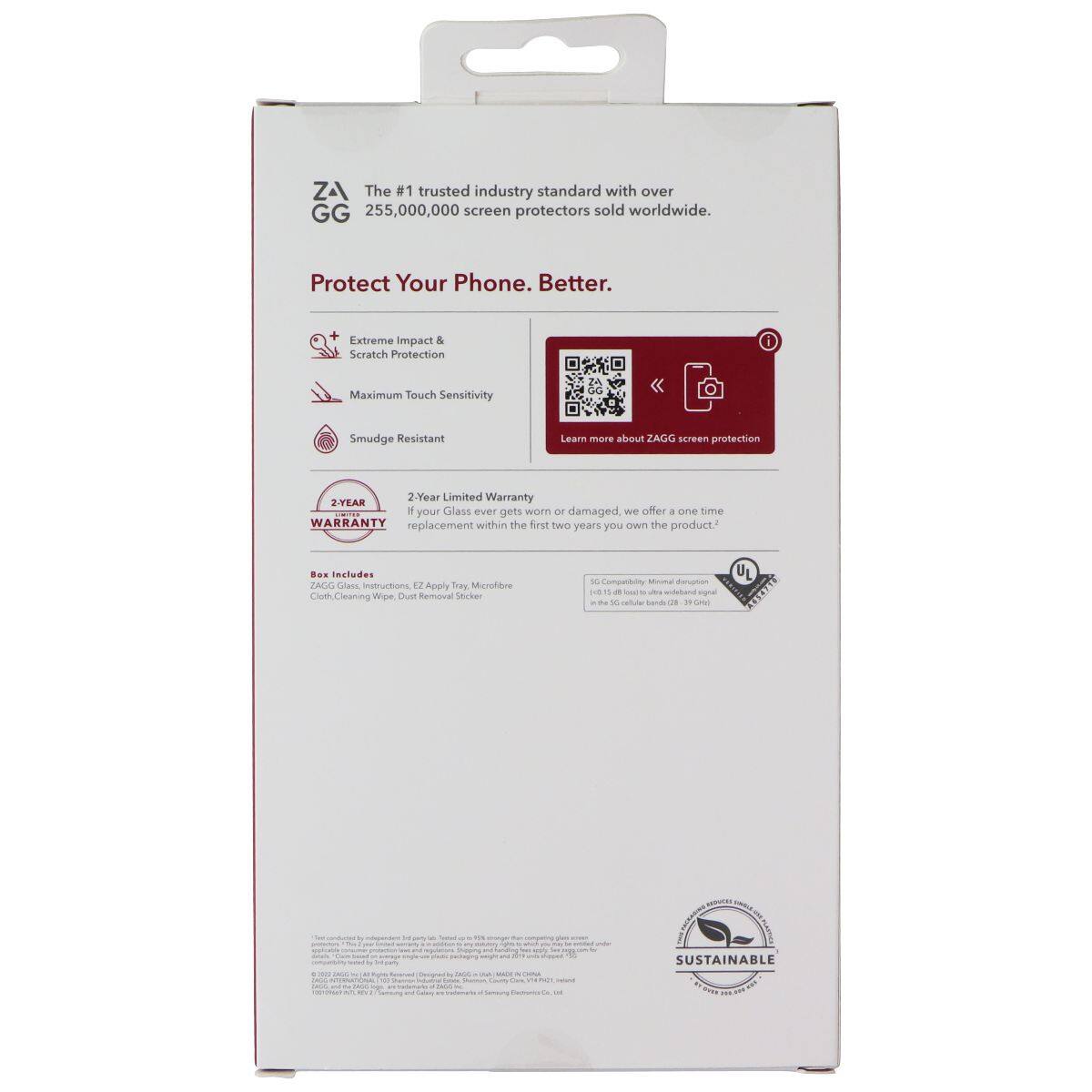 ZA The #1 trusted industry standard with over 255,000,000 screen protectors sold worldwide. Protect Your Phone. Better. Extreme Impact & Scratch Protection Maximum Touch Sensitivity Smudge Resistant 2-Year Limited Warranty: If your glass is lost or damaged, we offer a one-time replacement within the first two years you own the product. Box Includes: ZAGG Glass, Instructions, EZ Apply Tray, Microfibre Cloth, Cleaning Wipe, Dust Removal Sticker