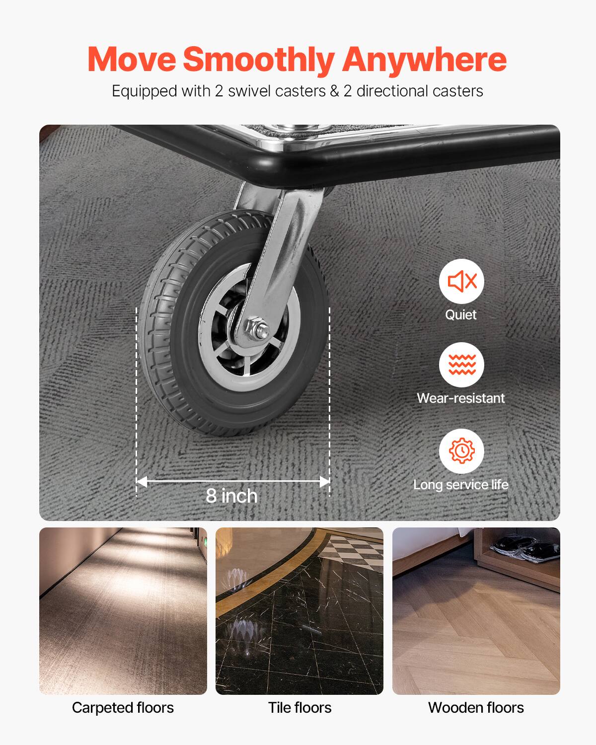 Move Smoothly Anywhere  
Equipped with 2 swivel casters & 2 directional casters  

- Quiet  
- Wear-resistant  
- Long service life  

8 inch  

Carpeted floors  
Tile floors  
Wooden floors