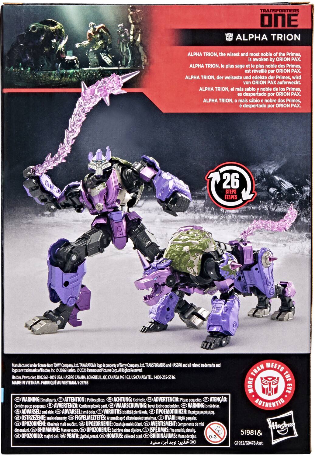 TRANSFORMERS ONE ALPHA TRION

ALPHA TRION, the wisest and most noble of the Primes, is awakened by ORION PAX.

ALPHA TRION, le plus sage et le plus noble des Primes, est réveillé par ORION PAX.

ALPHA TRION, der weiseste und edelste der Primes, wird von ORION PAX auferweckt.

ALPHA TRION, el más sabio y noble de los Primes, es despertado por ORION PAX.

ALPHA TRION, o mais sábio e nobre dos Primes, é despertado por ORION PAX.

26 STEPS TAPES

Manufactured under license from TOMY Company, Ltd. TAKARATOMY logo is property of TOMY Company, Ltd. TRANSFORMERS and HASBRO and all related trademarks and logos are trademarks of Hasbro, Inc. © 2026 Hasbro. © 2026 Paramount Pictures Corp. Rights Reserved.

THE MADE VIETNAM. FABRIQUÉ VIETNAM. V-29768

WARNING: Small parts. ATTENTION: Petites pièces. ACH