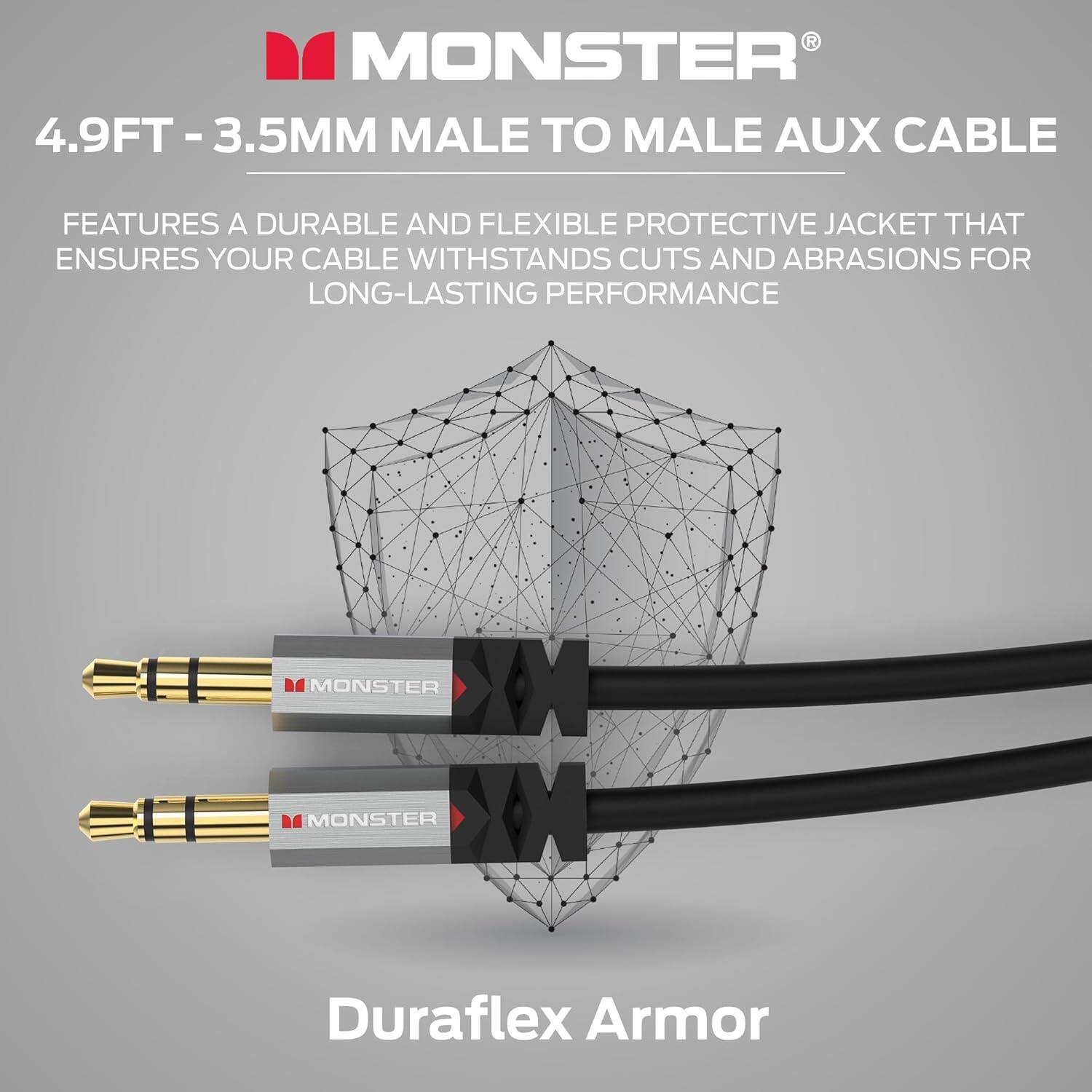 MONSTER® 4.9FT - 3.5MM MALE TO MALE AUX CABLE FEATURES A DURABLE AND FLEXIBLE PROTECTIVE JACKET THAT ENSURES YOUR CABLE WITHSTANDS CUTS AND ABRASIONS FOR LONG-LASTING PERFORMANCE Duraflex Armor