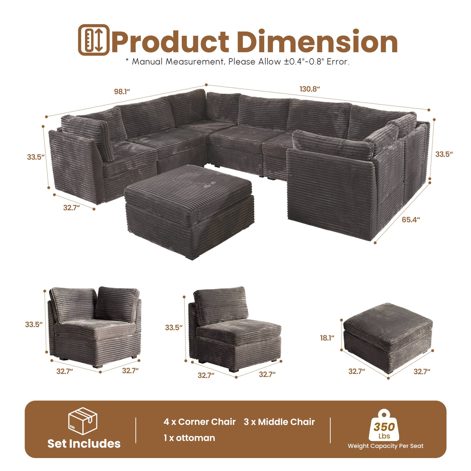 **Product Dimension**

*Manual Measurement, Please Allow ±0.4"-0.8" Error.*

- 98.1"
- 130.8"
- 33.5"
- 33.5"
- 32.7"
- 65.4"
- 33.5"
- 33.5"
- 18.1"
- 32.7"
- 32.7"
- 32.7"
- 32.7"
- 32.7"

**Set Includes**

- 4 x Corner Chair
- 3 x Middle Chair
- 1 x Ottoman

**350 Lbs Weight Capacity Per Seat**