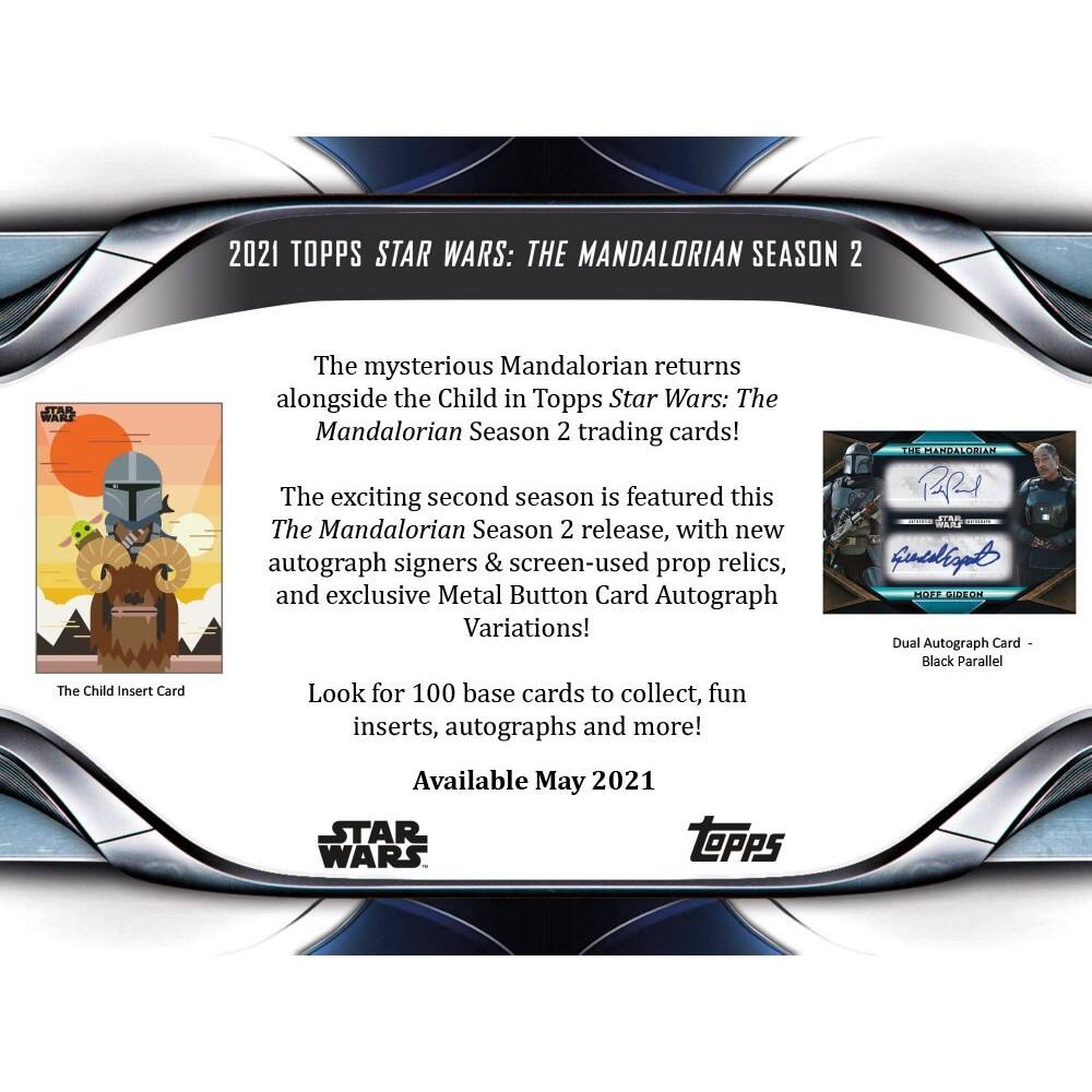2021 TOPPS STAR WARS: THE MANDALORIAN SEASON 2

The mysterious Mandalorian returns alongside the Child in Topps Star Wars: The Mandalorian Season 2 trading cards!

The exciting second season is featured in this The Mandalorian Season 2 release, with new autograph signers & screen-used prop relics, and exclusive Metal Button Card Autograph Variations!

Look for 100 base cards to collect, fun inserts, autographs and more!

H1 PSANDALORIAN RRI MNG Guedizal MOLE PaCt Dual Autograph Card Black Parallel

Available May 2021